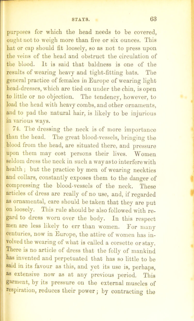 purposes for which the head needs to be covered, ought uot to weigh more than five or six ounces. This hat or cap should fit loosely, so as not to press upon the veins of the head and obstruct the circulation of the blood. It is said that baldness is one of the results of wearing heavy and tight-fitting hats. The general practice of females in Europe of wearing light head-dresses, which are tied on under the chin, is open to little or no objection. The tendency, however, to load the head with heavy combs, and other ornaments, and to pad the natural hair, is likely to be injurious in various ways. 74. The dressing the neck is of more importance than the head. The great blood-vessels, bringing the blood from the head, are situated there, and pressure upon them may cost persons their lives. Women seldom dress the neck in such a way as to interfere with health ; but the practice by men of wearing neckties and collars, constantly exposes them to the danger of compressing the blood-vessels of the neck. These articles of dress are really of no use, and, if regarded as ornamental, care should be taken that they are put on loosely. This rule should be also followed with re- gard to dress worn over the body. In this respect men are less likely to err than women. Eor many centuries, now in Europe, the attire of women has in- volved the wearing of what is called a corsette or stay. There is no article of dress that the folly of mankind has invented and perpetuated that has so little to be said in its favour as this, and yet its use is, perhaps, as extensive now as at any previous period. This garment, by its pressure on the external muscles of respiration, reduces their power ■ by contracting the