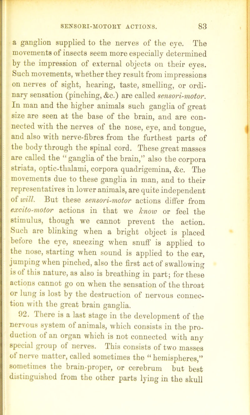 a ganglion supplied to the nerves of the eye. The movements of insects seem more especially determined by the impression of external objects on their eyes. Such movements, whether they result from impressions on nerves of sight, hearing, taste, smelling, or ordi- nary sensation (pinching, &c.) are called -sensori-motor. In man and the higher animals such ganglia of great size are seen at the base of the brain, and are con- nected with the nerves of the nose, eye, and tongue, and also with nerve-fibres from the furthest parts of the body through the spinal cord. These great masses are called the “ ganglia of the brain,” also the corpora striata, optic-thalami, corpora quadrigemina, &c. The movements due to these ganglia in man, and to their representatives in lower animals, are quite independent of will. But these sensori-motor actions differ from excito-motor actions in that we know or feel the stimulus, though we cannot prevent the action. Such are blinking when a bright object is placed before the eye, sneezing when snuff is applied to the nose, starting when sound is applied to the ear, jumping when pinched, also the first act of swallowing is of this nature, as also is breathing in part; for these actions cannot go on when the sensation of the throat or lung is lost by the destruction of nervous connec- tion with the great brain ganglia. 92. There is a last stage in the development of the nervous system of animals, which consists in the pro- duction of an organ which is not connected with any special group of nerves. This consists of two masses ot nerve matter, called sometimes the “ hemispheres,” sometimes the brain-proper, or cerebrum but best distinguished from the other parts lying in the skull