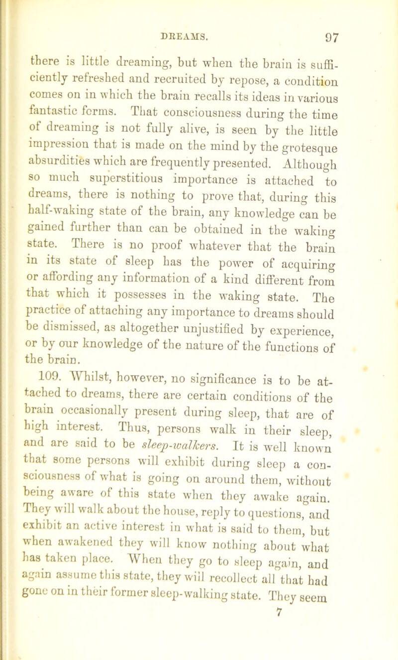 there is little dreaming, but when the brain is suffi- ciently refreshed and recruited by repose, a condition comes on in which the brain recalls its ideas in various fantastic forms. That consciousness during the time of dreaming is not fully alive, is seen by the little impression that is made on the mind by the grotesque absurdities which are frequently presented. Although so much superstitious importance is attached to dreams, there is nothing to prove that, during this half-waking state of the brain, any knowledge can be gained further than can be obtained in the waking state. There is no proof whatever that the brain in its state of sleep has the power of acquiring or affording any information of a kind different from that which it possesses in the waking state. The practice of attaching any importance to dreams should be dismissed, as altogether unjustified by experience, or by our knowledge of the nature of the functions of the brain. 109. Whilst, however, no significance is to be at- tached to dreams, there are certain conditions of the brain occasionally present during sleep, that are of high interest. Thus, persons walk in their sleep, and are said to be sleep-walJcers. It is well known that some persons will exhibit during sleep a con- sciousness of what is going on around them, without being avare of this state when they awake again. They will walk about the house, reply to questions, and exhibit an active interest in what is said to them, but when awakened they will know nothing about what has taken place. When they go to sleep again, and again assume this state, they will recollect all that had gone on in their former sleep-walking state. They seem 7