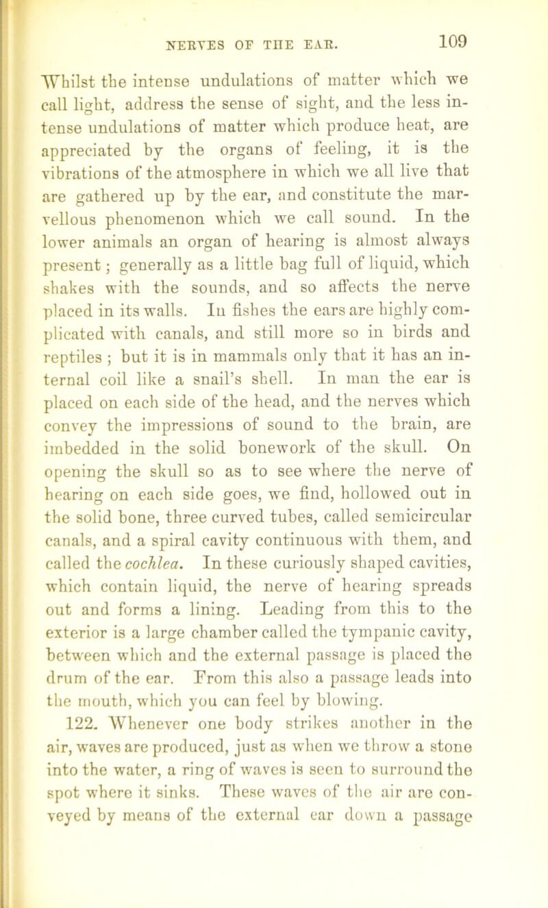 Whilst the intense undulations of matter which we call light, address the sense of sight, and the less in- tense undulations of matter which produce heat, are appreciated by the organs of feeling, it is the vibrations of the atmosphere in which we all live that are gathered up by the ear, and constitute the mar- vellous phenomenon which we call sound. In the lower animals an organ of hearing is almost always present; generally as a little bag full of liquid, which shakes with the sounds, and so atfects the nerve placed in its walls. In fishes the ears are highly com- plicated with canals, and still more so in birds and reptiles ; but it is in mammals only that it has an in- ternal coil like a snail’s shell. In man the ear is placed on each side of the head, and the nerves which convey the impressions of sound to the brain, are imbedded in the solid bonework of the skull. On opening the skull so as to see where the nerve of hearing on each side goes, we find, hollowed out in the solid bone, three curved tubes, called semicircular canals, and a spiral cavity continuous with them, and called the cochlea. In these curiously shaped cavities, which contain liquid, the nerve of hearing spreads out and forms a lining. Leading from this to the exterior is a large chamber called the tympanic cavity, between which and the external passage is placed the drum of the ear. From this also a passage leads into the mouth, which you can feel by blowing. 122. Whenever one body strikes another in the air, waves are produced, just as when we throw a stone into the water, a ring of waves is seen to surround the spot where it sinks. These waves of the air are con- veyed by means of the external ear down a passage