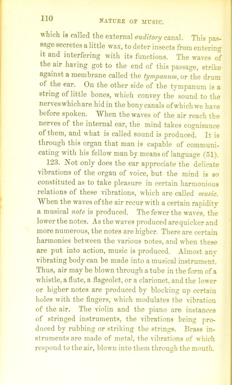UATUEE OF MUSIC. which is called the external auditory canal. This pas- sage secretes a little wax, to deter insects from entering it and interfering with its functions. The waves of the air having got to the end of this passage, strike against a membrane called the tympanum, or the drum of the ear. On the other side of the tympanum is a string of little bones, which convey the sound to the nerveswhichare hid in the bony canals ofwhich we have before spoken. When the waves of the air reach the nei ves of the internal ear, the mind takes cognisance of them, and what is called sound is produced. It is through this organ that man is capable of communi- cating with his fellow man by means of language (51). 123. Not only does the ear appreciate the delicate vibrations of the organ of voice, but the mind is so constituted as to take pleasure in certain harmonious relations of these vibrations, which are called music. When the waves of the air recur with a certain rapidity a musical note is produced. The fewer the waves, the lower the notes. As the waves produced are quicker and more numerous, the notes are higher. There are certain harmonies between the various notes, and when these are put into action, music is produced. Almost anv vibrating body can be made into a musical instrument. Thus, air may be blown through a tube in the form of a whistle, a flute, a flageolet, or a clarionet, and the lower or higher notes are produced by blocking up certain holes with the fingers, which modulates the vibration of the air. The violin and the piano are instances of stringed instruments, the vibrations being pro- duced by rubbing or striking the strings. Brass in- struments are made of metal, the vibrations of which respond to the air, blown into them through the mouth.