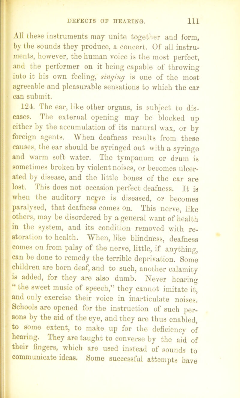 All these instruments may unite together and form, by the sounds they produce, a concert. Of all instru- ments, however, the human voice is the most perfect, and the performer on it being capable of throwing into it his own feeling, singing is one of the most agreeable and pleasurable sensations to which the ear can submit. 124. The ear, like other organs, is subject to dis- eases. The external opening may be blocked up either by the accumulation of its natural wax, or by foreign agents. When deafness results from these causes, the ear should be syringed out with a syringe and warm soft water. The tympanum or drum is sometimes broken by violent noises, or becomes ulcer- ated by disease, and the little bones of the ear are lost. This does not occasion perfect deafness. It is when the auditory nerve is diseased, or becomes paralysed, that deafness comes on. This nerve, like others, may be disordered by a general want of health in the system, and its condition removed with re- storation to health. AVhen, like blindness, deafness comes on from palsy of the nerve, little, if anything, can be done to remedy the terrible deprivation. Some children are born deaf, and to such, another calamity is added, for they are also dumb. Never hearing “the sweet music of speech,” they cannot imitate it, and only exercise their voice in inarticulate noises. Schools are opened for the instruction of such per- sons by the aid of the eye, and they are thus enabled, to some extent, to make up for the deficiency of hearing. They are taught to converse by the aid of their fingers, which are used instead of sounds to communicate ideas. Some successful attempts have