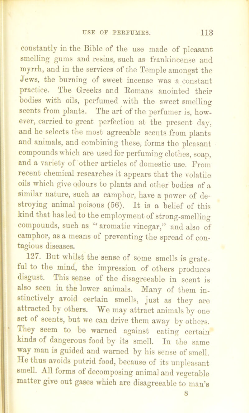 constantly in the Bible of the use made of pleasant smelling gums and resins, such as frankincense and myrrh, and in the services of the Temple amongst the Jews, the burning of sweet incense was a constant practice. The Greeks and Romans anointed their bodies with oils, perfumed with the sweet smelling scents from plants. The art of the perfumer is, how- ever, carried to great perfection at the present day, and he selects the most agreeable scents from plants and animals, and combining these, forms the pleasant compounds which are used for perfuming clothes, soap, and a variety of other articles of domestic use. From recent chemical researches it appears that the volatile oils which give odours to plants and other bodies of a similar nature, such as camphor, have a power of de- stroying animal poisons (56). It is a belief of this kind that has led to the employment of strong-smelling compounds, such as “ aromatic vinegar,” and also of camphor, as a means of preventing the spread of con- tagious diseases. 127. But whilst the sense of some smells is grate- ful to the mind, the impression of others produces disgust. This sense of the disagreeable in scent is also seen in the lower animals. Many of them in- stinctively avoid certain smells, ju3t as they are attracted by others. We may attract animals by one set of scents, but we can drive them away by others. They seem to be warned against eating certain kinds of dangerous food by its smell. In the same way man is guided and warned by his sense of smell. He thus avoids putrid food, because of its unpleasant smell. All forms of decomposing animal and vegetable matter give out gases which are disagreeable to man’s 8