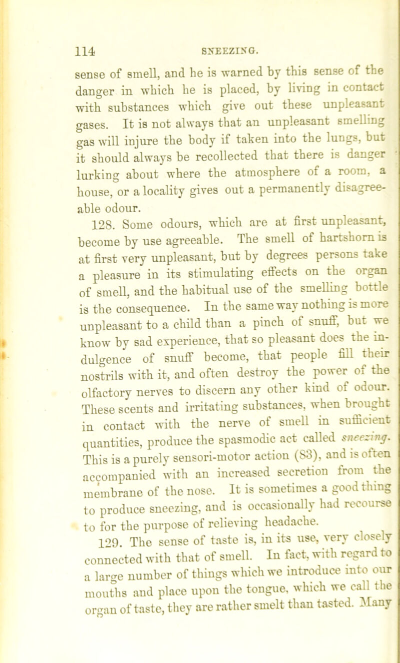 sense of smell, and he is warned by this sense of the danger in which he is placed, by living in contact with substances which give out these unpleasant gases. It is not always that an unpleasant smelling gas will injure the body if taken into the lungs, but it should always be recollected that there is danger lurking about where the atmosphere of a room, a house, or a locality gives out a permanently disagree- able odour. 12S. Some odours, which are at first unpleasant, become by use agreeable. The smell of hartshorn is at first very unpleasant, but by degrees persons take a pleasure in its stimulating effects on the organ, of smell, and the habitual use of the smelling bottle is the consequence. In the same way nothing is more unpleasant to a child than a pinch of snuff, but we know by sad experience, that so pleasant does the in- dulgence of snuff become, that people fill their nostrils with it, and often destroy the power of the olfactory nerves to discern any other kind of odour. These scents and irritating substances, when brought in contact with the nerve of smell in sufficient quantities, produce the spasmodic act called sneezing. This is a purely sensori-motor action (S3), and is oiten accompanied with an increased secretion from the membrane of the nose. It is sometimes a good thing to produce sneezing, and is occasionally had recourse to for the purpose of relieving headache. 129. The sense of taste is, in its use, verv closely connected with that of smell. In fact, with regard to a large number of things which we introduce into our mouths and place upon the tongue, which we call the orcran of taste, they are rather smelt than tasted. Many