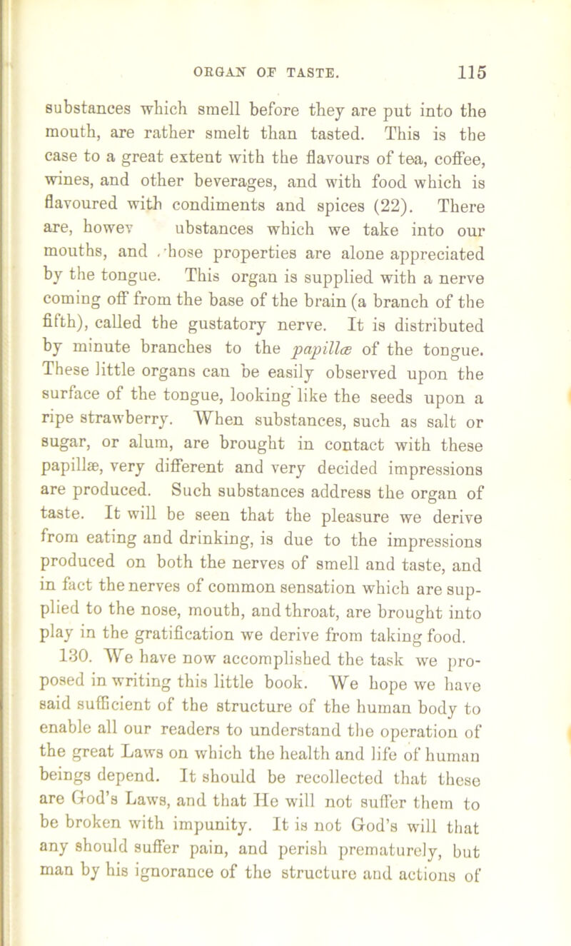 substances which smell before they are put into the mouth, are rather smelt than tasted. This is the case to a great extent with the flavours of tea, coflee, wines, and other beverages, and with food which is flavoured with condiments and spices (22). There are, howev ubstances which we take into our mouths, and .'hose properties are alone appreciated by the tongue. This organ is supplied with a nerve coming off from the base of the brain (a branch of the fifth), called the gustatory nerve. It is distributed by minute branches to the papillce of the tongue. These little organs can be easily observed upon the surface of the tongue, looking like the seeds upon a ripe strawberry. When substances, such as salt or sugar, or alum, are brought in contact with these papillae, very different and very decided impressions are produced. Such substances address the organ of taste. It will be seen that the pleasure we derive from eating and drinking, is due to the impressions produced on both the nerves of smell and taste, and in fact the nerves of common sensation which are sup- plied to the nose, mouth, and throat, are brought into play in the gratification we derive from taking food. 130. We have now accomplished the task we pro- posed in writing this little book. We hope we have said sufficient of the structure of the human body to enable all our readers to understand the operation of the great Laws on which the health and life of human beings depend. It should be recollected that these are God’s Laws, and that He will not suffer them to be broken with impunity. It is not God’s will that any should suffer pain, and perish prematurely, but man by his ignorance of the structure and actions of