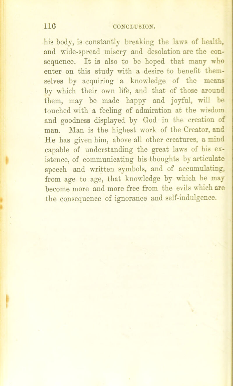 his body, is constantly breaking the laws of health, and wide-spread misery and desolation are the con- sequence. It is also to be hoped that many who enter on this study with a desire to benefit them- selves by acquiring a knowledge of the means by which their own life, and that of those around them, may be made happy and joyful, will be touched with a feeling of admiration at the wisdom and goodness displayed by Grod in the creation of man. Man is the highest work of the Creator, and He has given him, above all other creatures, a mind capable of understanding the great laws of his ex- istence, of communicating his thoughts by articulate speech and written symbols, and of accumulating, from age to age, that knowledge by which he may become more and more free from the evils which are the consequence of ignorance and self-indulgence.