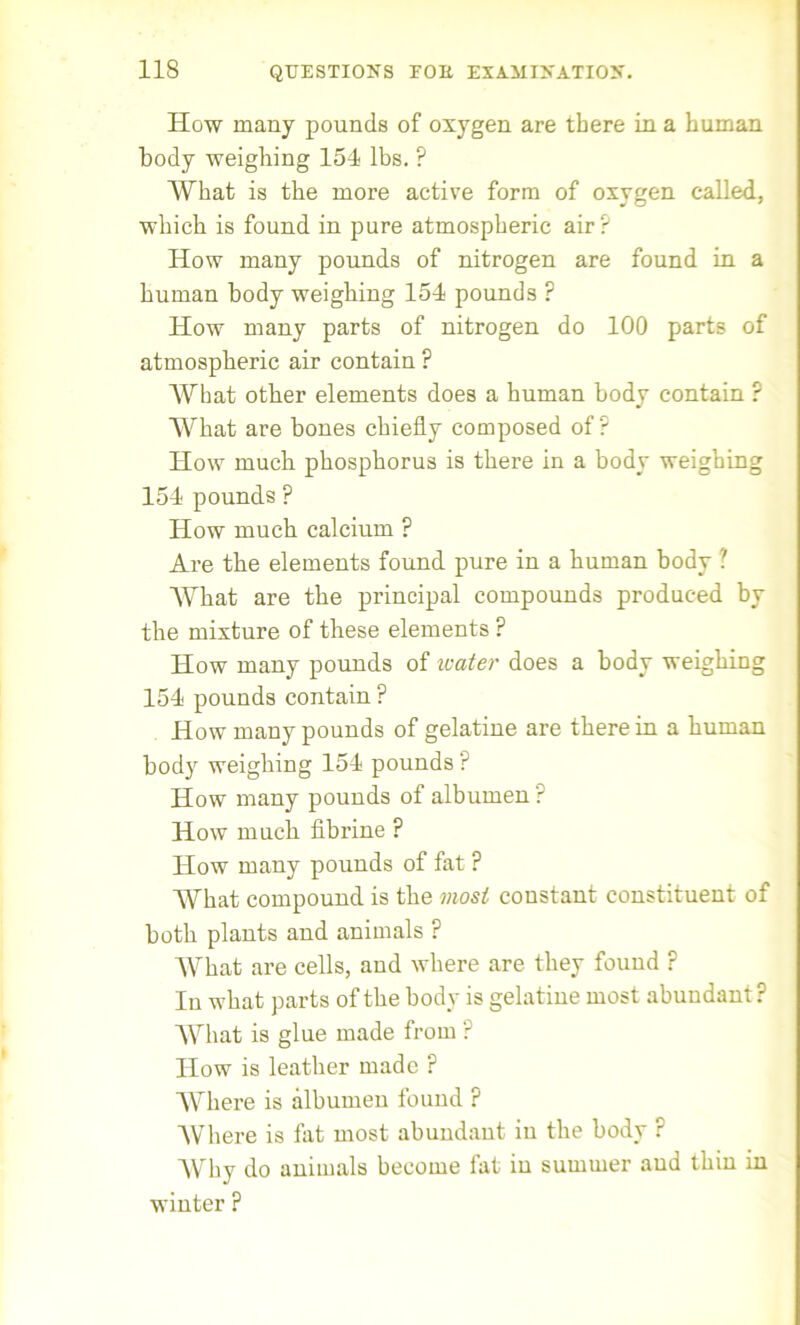 How many pounds of oxygen are there in a human body weighing 154 lbs. ? What is the more active form of oxygen called, which is found in pure atmospheric air? How many pounds of nitrogen are found in a human body weighing 154 pounds ? How many parts of nitrogen do 100 parts of atmospheric air contain ? What other elements does a human body contain ? What are bones chiefly composed of? How much phosphorus is there in a body weighing 154 pounds ? How much calcium ? Are the elements found pure in a human body ? What are the principal compounds produced by the mixture of these elements ? How many pounds of water does a body weighing 154 pounds contain ? How many pounds of gelatine are therein a human body weighing 154 pounds ? How many pounds of albumen ? How much fibrine ? How many pounds of fat ? What compound is the most coustant constituent of both plants and animals ? What are cells, and where are they found ? In what parts of the body is gelatine most abundant? What is glue made from ? How is leather made ? Where is albumen found ? Where is flit most abundant in the body ? Why do animals become fat in summer and thin in winter ?
