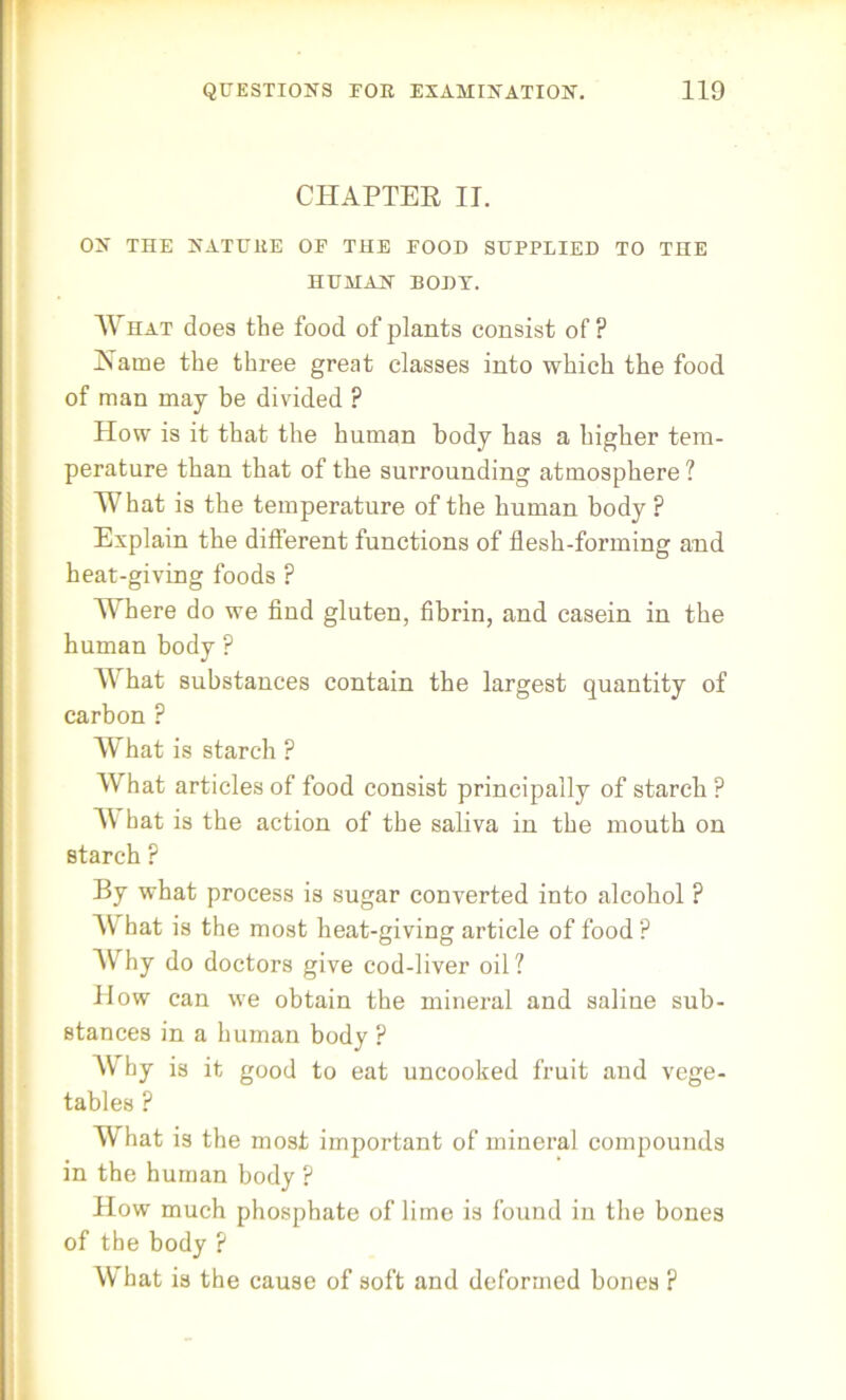 CHAPTER IT. ON THE NATUltE OP THE POOD SUPPLIED TO THE HUMAN BODY. What does the food of plants consist of? Name the three great classes into which the food of man may be divided ? How is it that the human body has a higher tem- perature than that of the surrounding atmosphere? What is the temperature of the human body ? Explain the different functions of flesh-forming and heat-giving foods ? Where do we find gluten, fibrin, and casein in the human body ? A\rhat substances contain the largest quantity of carbon ? What is starch ? What articles of food consist principally of starch? AV hat is the action of the saliva in the mouth on starch ? By what process is sugar converted into alcohol ? AV hat is the most heat-giving article of food ? Why do doctors give cod-liver oil? How can we obtain the mineral and saline sub- stances in a human body ? Why is it good to eat uncooked fruit and vege- tables ? What is the most important of mineral compounds in the human body ? How much phosphate of lime is found in the bones of the body ? AVhat is the cause of soft and deformed bones ?