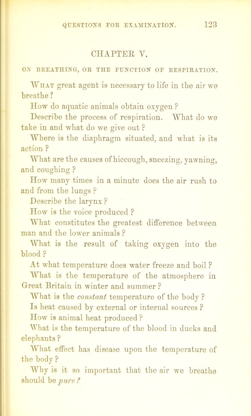 CHAPTEB Y. ON BREATHING, OR THE EUNCTION OE RESPIRATION. What great agent is necessary to life in the air we breathe ? How do aquatic animals obtain oxygen ? Describe the process of respiration. What do we take in and what do we give out ? Where is the diaphragm situated, and what is its action ? What are the causes of hiccough, sneezing, yawning, and coughing ? How many times in a minute does the air rush to and from the lungs P Describe the larynx P How is the voice produced ? What constitutes the greatest difference between man and the lower animals ? What is the result of taking oxygen into the blood ? At what temperature does water freeze and boil ? What is the temperature of the atmosphere in Great Britain in winter and summer ? What is the constant temperature of the body ? Is heat caused by external or internal sources ? How is animal heat produced ? What is the temperature of the blood in ducks and elephants ? What effect has disease upon the temperature of the body ? Why is it so important that the air we breathe should be pure?