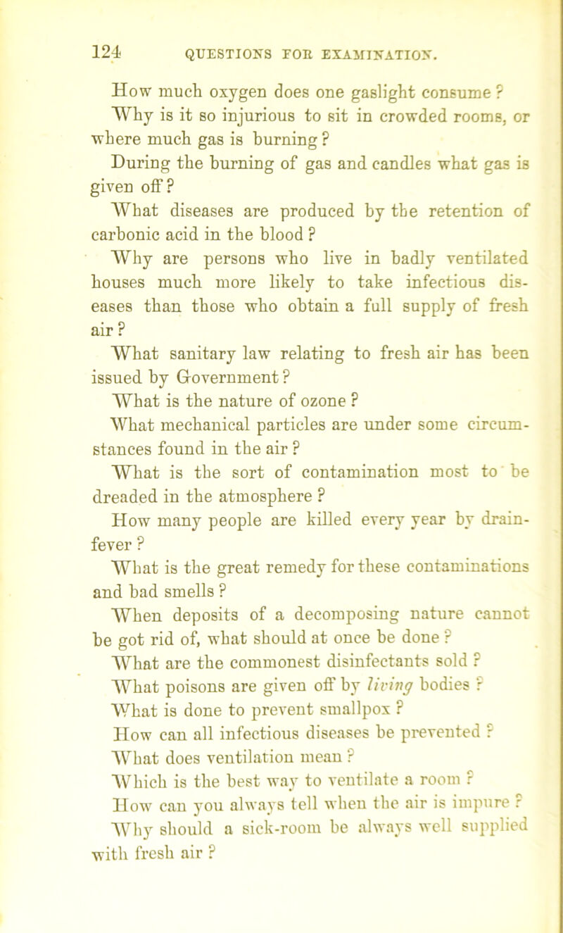 How much oxygen does one gaslight consume ? Why is it so injurious to sit in crowded rooms, or where much gas is burning ? During the burning of gas and candles what gas is given off? What diseases are produced by the retention of carbonic acid in the blood ? Why are persons who live in badly ventilated houses much more likely to take infectious dis- eases than those who obtain a full supply of fresh air ? What sanitary law relating to fresh air has been issued by Government ? What is the nature of ozone ? What mechanical particles are under some circum- stances found in the air ? What is the sort of contamination most to be dreaded in the atmosphere ? How many people are killed every year by drain- fever ? What is the great remedy for these contaminations and bad smells ? When deposits of a decomposing nature cannot be got rid of, what should at once be done ? What are the commonest disinfectants sold r What poisons are given oft’ by living bodies r What is done to prevent smallpox ? How can all infectious diseases be prevented ? What does ventilation mean ? Which is the best way to ventilate a room r How can you always tell when the air is impure ? Why should a sick-room be always well supplied with fresh air ?