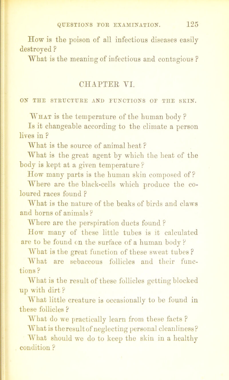 How is the poison of all infectious diseases easily destroyed ? What is the meaning of infectious and contagious ? CHAPTER VI. ON THE STBUCTUEE AND JUNCTIONS OE THE SKIN. V hat is the temperature of the human body ? Is it changeable according to the climate a person lives in ? What is the source of animal beat F What is the great agent by which the heat of the body is kept at a given temperature P How many parts is the human skin composed of? Where are the black-cells which produce the co- loured races found P What is the nature of the beaks of birds and claws and horns of animals ? Where are the perspiration ducts found ? How many of these little tubes is it calculated are to be found on the surface of a human body P What is the great function of these sweat tubes ? What are sebaceous follicles and their func- tions ? What is the result of these follicles getting blocked up with dirt ? What little creature is occasionally to be found in these follicles P What do we practically learn from these facts ? What is the result of neglecting personal cleanliness? What should we do to keep the skin in a healthy condition ?