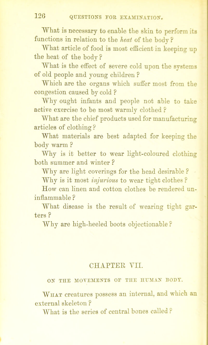 What is necessary to enable the skin to perform its functions in relation to the heat of the body ? What article of food is most efficient in keeping up the heat of the body P What is the effect of severe cold upon the systems of old people and young children ? Which are the organs which suffer most from the congestion caused by cold ? Why ought infants and people not able to take active exercise to be most warmly clothed ? What are the chief products used for manufacturing articles of clothing ? What materials are best adapted for keeping the body warm ? Why is it better to wear light-coloured clothing both summer and winter ? Why are light coverings for the head desirable ? Why is it most injurious to wear tight clothes P How can linen and cotton clothes be rendered un- inflammable ? What disease is the result of wearing tight gar- ters ? Why are high-heeled boots objectionable ? CHAPTER VII. ON THE MOVEMENTS OF THE HUMAN BODT. What creatures possess an internal, and which an external skeleton ? What is the series of central bones called ?
