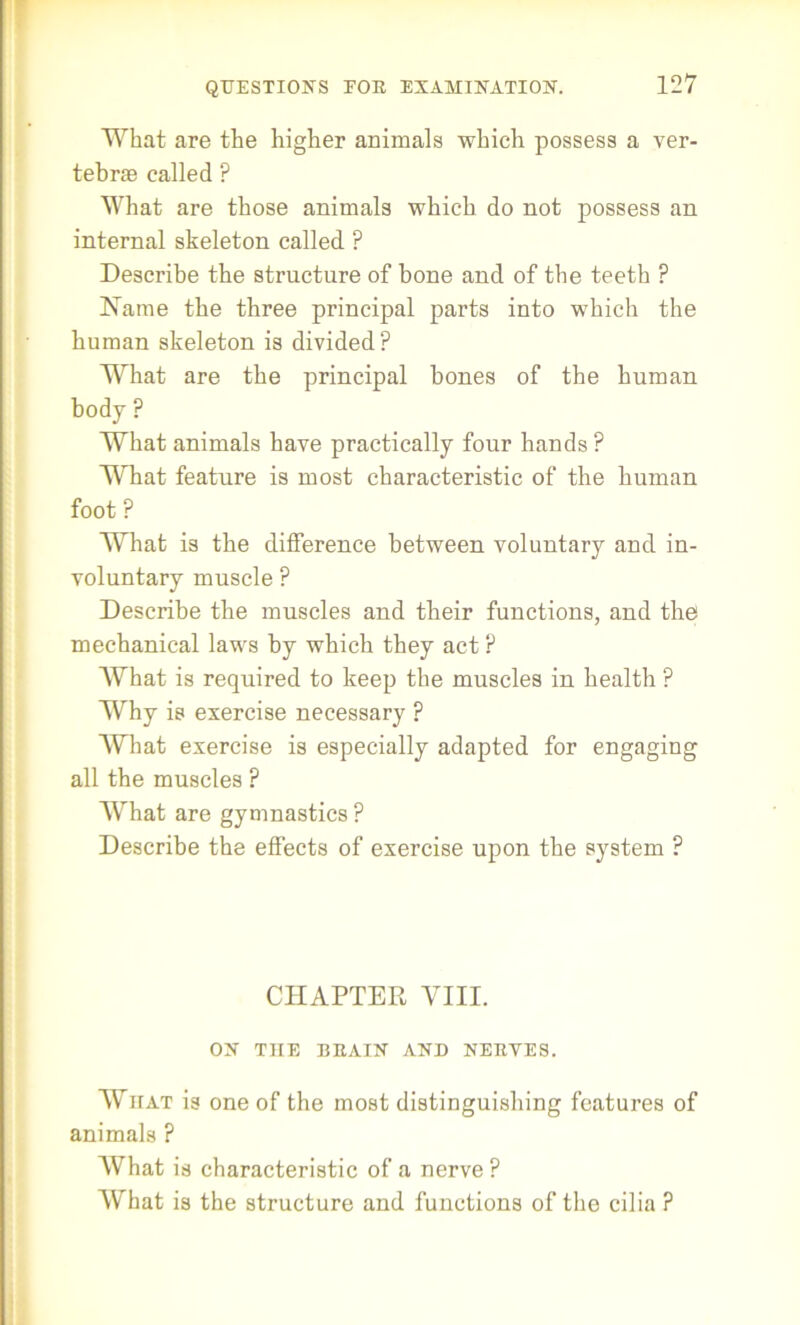 What are the higher animals which possess a ver- tebras called ? What are those animals which do not possess an internal skeleton called P Describe the structure of bone and of the teeth ? Name the three principal parts into which the human skeleton is divided? What are the principal hones of the human body ? What animals have practically four hands ? What feature is most characteristic of the human foot ? What is the difference between voluntary and in- voluntary muscle ? Describe the muscles and their functions, and the mechanical laws by which they act ? What is required to keep the muscles in health ? Why is exercise necessary ? What exercise is especially adapted for engaging all the muscles ? What are gymnastics ? Describe the effects of exercise upon the system ? CHAPTER VIII. ON THE BEAIN AND NEEVES. What is one of the most distinguishing features of animals ? What is characteristic of a nerve ? What is the structure and functions of the cilia ?