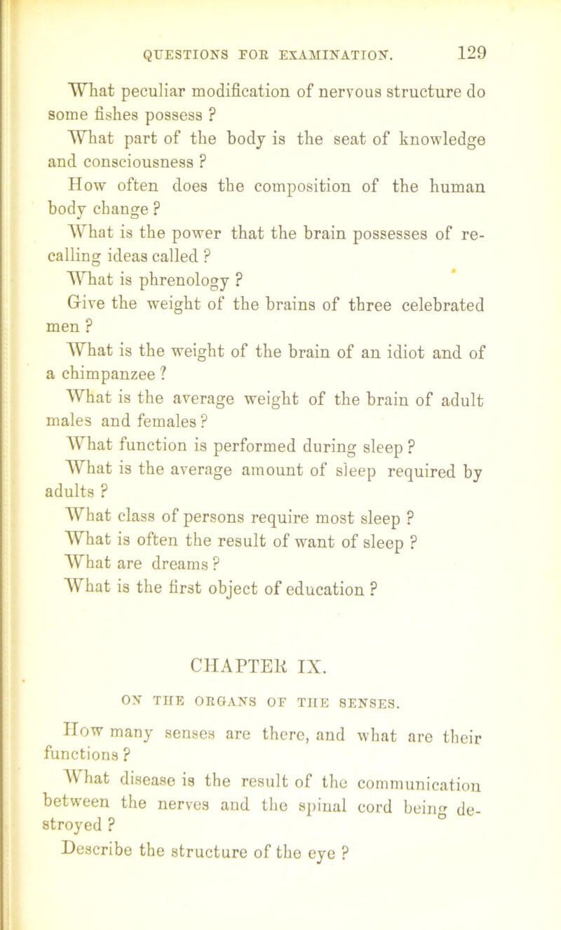What peculiar modification of nervous structure do some fishes possess ? What part of the body is the seat of knowledge and consciousness ? How often does the composition of the human body change ? What is the power that the brain possesses of re- calling ideas called P What is phrenology ? Give the weight of the brains of three celebrated men ? What is the weight of the brain of an idiot and of a chimpanzee ? What is the average weight of the brain of adult males and females ? What function is performed during sleep ? What is the average amount of sleep required by adults ? What class of persons require most sleep ? What is often the result of want of sleep ? What are dreams ? What is the first object of education ? CHAPTER IX. ON THE ORGANS OF T1IE SENSES. How many senses are there, and what are their functions ? AYhat disease is the result of the communication between the nerves and the spinal cord being de- stroyed ? Describe the structure of the eye ?
