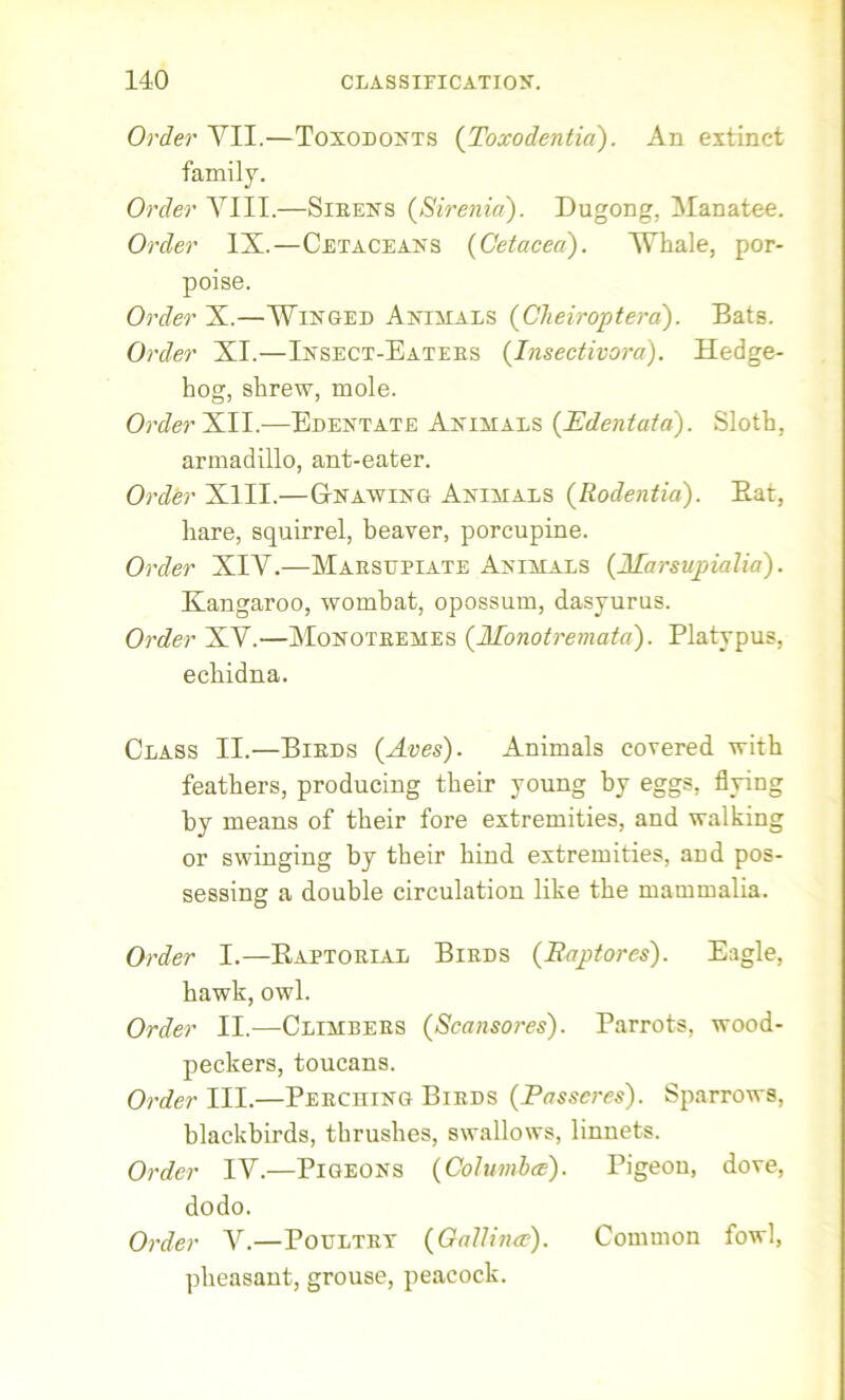 Order YII.—Toxodonts (Toxodentia). An extinct family. Order YIII.—Sirens (Sirenia). Dugong, Yana tee. Order IX.—Cetaceans {Cetacea). Whale, por- poise. Order X.—Winged Animals {Cheiroptera). Bats. Order XI.—Insect-Eaters {Insectivora). Hedge- hog, shrew, mole. Order XII.-—Edentate Animals {Edentata). Sloth, armadillo, ant-eater. Order XIII.—Gnawing Animals {Rodentia). Bat, hare, squirrel, beaver, porcupine. Order XIY.—Marsupiate Animals {Marsupialia). Kangaroo, wombat, opossum, dasyurus. Order XV.—Monotremes {Monotremata). Platypus, echidna. Class II.—Birds {Aves). Animals covered with feathers, producing their young by eggs, flyin by means of their fore extremities, and walkin or swinging by their hind extremities, and pos- sessing a double circulation like the mammalia. Order I.—Kaptorial Birds {Baptorcs). Eagle, hawk, owl. Order II.—Climbers {Scansores). Parrots, wood- peckers, toucans. Order III.—Perching Birds {Passeres). Sparrows, blackbirds, thrushes, swallows, linnets. Order IY.—Pigeons {Coiumbce). Pigeon, dove, dodo. Order Y.—Poultry {Oallince). Common fowl, pheasant, grouse, peacock. to to