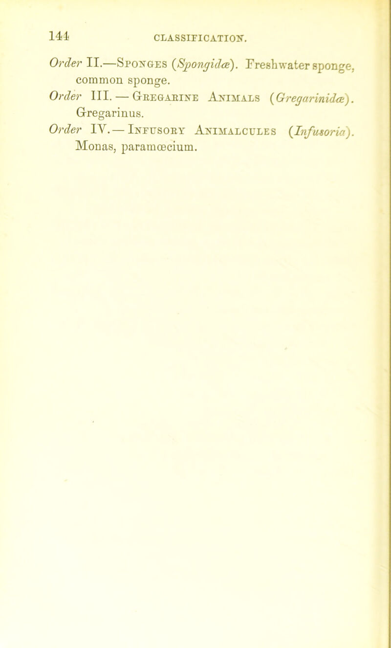 Order II.—Sponges {Sjpongidce). Freshwater sponge, common sponge. Order III. — Gregarine Animals (Gregarinidte). Gregarinus. Order IV.— Infusory Animalcules {Infusoria). Monas, paramoecium.