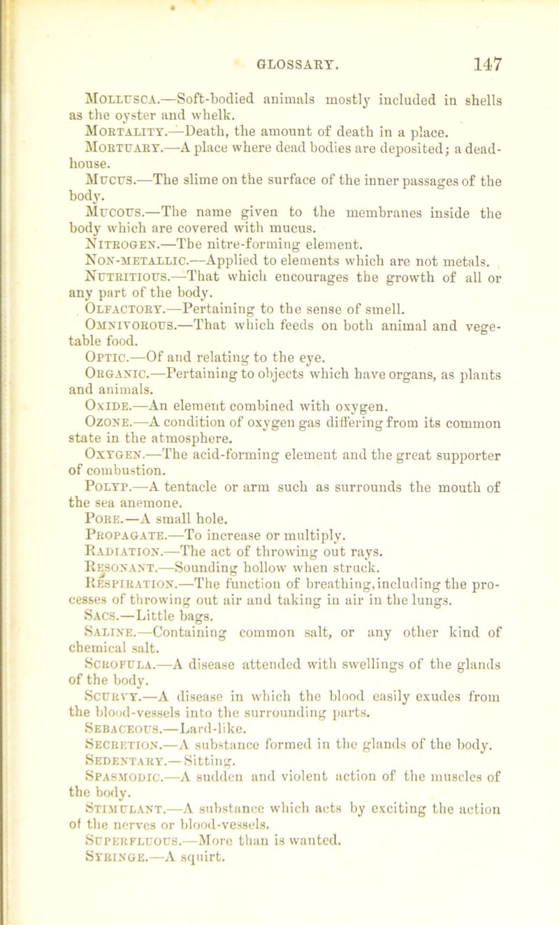 Mollusca.—Soft-bodied animals mostly included in shells as the oyster and whelk. Mortality.—Death, the amount of death in a place. Mobtuaey.—A place where dead bodies are deposited; a dead- house. Mucus.—The slime on the surface of the inner passages of the body. Mucous.—The name given to the membranes inside the body which are covered with mucus. Nitrogen.—Tbe nitre-forming element. Non-metallic.—Applied to elements which are not metals. Nutritious.—That which encourages the growth of all or any part of the body. Olfactory.—Pertaining to the sense of smell. Omnivorous.—That which feeds on both animal and vege- table food. Optic.—Of and relating to the eye. Organic.—Pertaining to objects which have organs, as plants and animals. Oxide.—An element combined with oxygen. Ozone.—A condition of oxygen gas differing from its common state in the atmosphere. Oxygen.—The acid-forming element and the great supporter of combustion. Polyp.—A tentacle or arm such as surrounds the mouth of the sea anemone. Pobe.—A small hole. Peopagate.—To increase or multiply. Radiation.—The act of throwing out rays. Resonant.—Sounding hollow when struck. Respiration.—-The function of breathing,including the pro- cesses of throwing out air and taking in air in the lungs. Sacs.—Little bags. Saline.—Containing common salt, or any other kind of chemical salt. Scbofula.—A disease attended with swellings of the glands of the body. Scurvy.—A disease in which the blood easily exudes from the blood-vessels into the surrounding parts. Sebaceous.—Lard-like. Secretion.—A substance formed in the glands of the body. Sedentary.— Sitting. Spasmodic.—A sudden and violent action of the muscles of the body. Stimulant.—A substance which acts by exciting the action of the nerves or blood-vessels. Superfluous.—More than is wanted. Syringe.—A squirt.