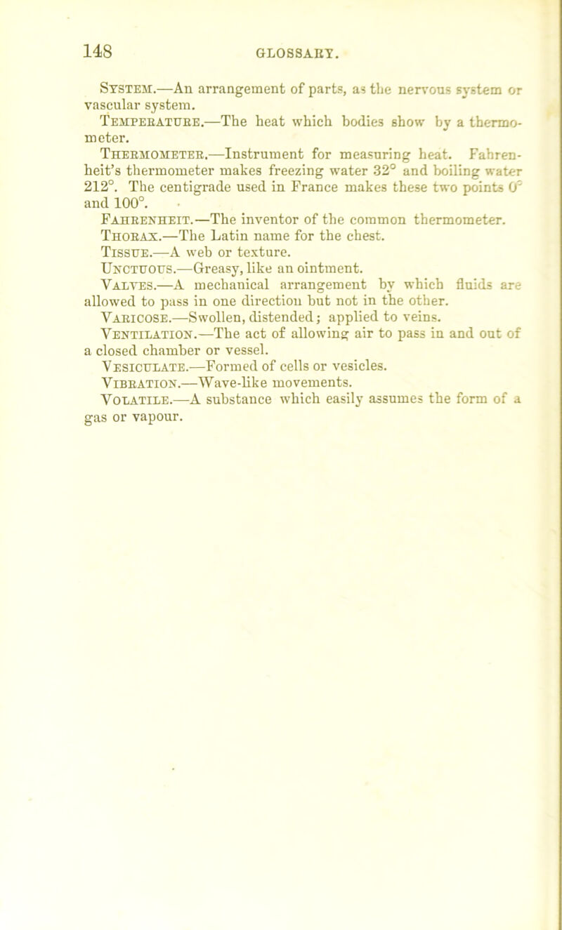 System.—An arrangement of parts, as the nervous system or vascular system. Temperature.—The heat which bodies show by a thermo- meter. Thermometer.—Instrument for measuring heat. Fahren- heit’s thermometer makes freezing water 32° and boiling water 212°. The centigrade used in France makes these two points 0 and 100°. Fahrenheit.—The inventor of the common thermometer. Thorax.—The Latin name for the chest. Tissue.—A web or texture. Unctuous.—Greasy, like an ointment. Valves.—A mechanical arrangement hv which fluids are allowed to pass in one direction hut not in the other. Varicose.—Swollen, distended; applied to veins. Ventilation.—The act of allowing air to pass in and out of a closed chamber or vessel. Vesiculate.—Formed of cells or vesicles. Vibration.—Wave-like movements. Volatile.—A substance which easily assumes the form of a gas or vapour.