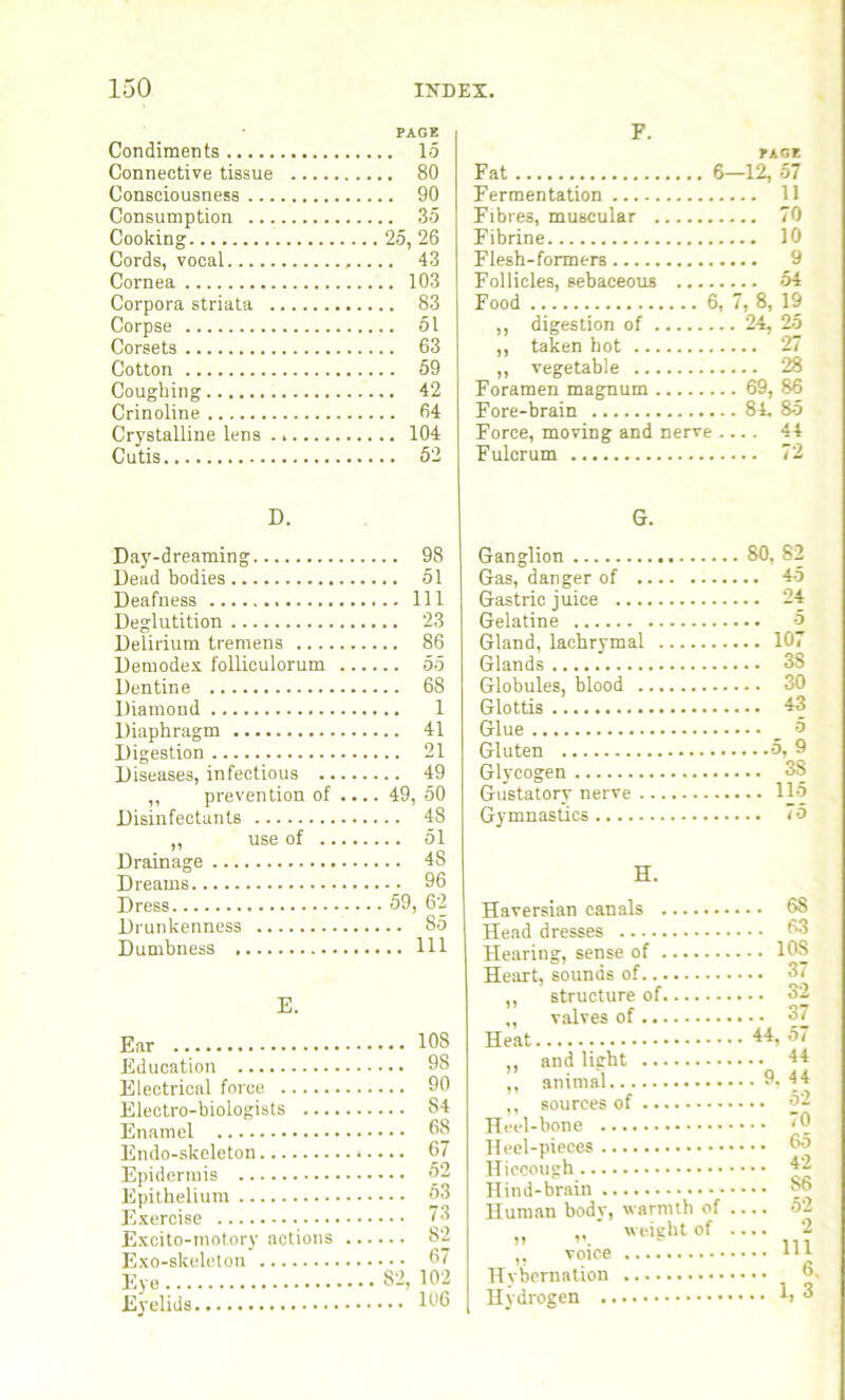 PAGE Condiments 15 Connective tissue 80 Consciousness 90 Consumption 35 Cooking 25, 26 Cords, vocal 43 Cornea 103 Corpora striata 83 Corpse 51 Corsets 63 Cotton 59 Coughing 42 Crinoline 64 Crystalline lens 104 Cutis 52 F. PAGE Fat 6—12, 57 Fermentation 11 Fibres, muscular 70 Fibrine 10 Flesh-formers 9 Follicles, sebaceous 54 Food 6, 7, 8, 19 ,, digestion of 24, 25 ,, taken hot 27 ,, vegetable 28 Foramen magnum 69, 86 Fore-brain 84. 85 Force, moving and nerve .... 44 Fulcrum 72 D. G. Day-dreaming 98 Dead bodies 51 Deafness Ill Deglutition 23 Delirium tremens 86 Demodex folliculorum 55 Dentine 68 Diamond 1 Diaphragm 41 Digestion 21 Diseases, infectious 49 „ prevention of .... 49, 50 Disinfectants 48 „ use of 51 Drainage 48 Dreams 96 Dress 59, 62 Drunkenness 85 Dumbness Ill E. Ear Education Electrical force Electro-biologists ... Enamel Endo-skeleton Epidermis Epithelium Exercise Excito-motory actions Exo-skeleton Eye Eyelids ... 108 ... 98 ... 90 ... 84 ... 68 ... 67 ... 52 ... 53 ... 73 ... 82 ... 67 82, 102 .. 106 Ganglion 80, 82 Gas, danger of 45 Gastric juice 24 Gelatine 5 Gland, lachrymal 107 Glands 3S Globules, blood 30 Glottis 43 Glue _ 5 Gluten 5,^9 Glycogen 38 Gustatory nerve 115 Gymnastics 75 H. Haversian canals Head dresses Hearing, sense of Heart, sounds of ,, structure of „ valves of Heat ,, and light ,, animal ,, sources of Heel-bone Heel-pieces Hiccough Hind-brain Human body, warmth of „ „ ' weight of ,, voice Hybernation Hydrogen . 68 .. 63 .. 10S .. 37 .. 32 .. 37 44, 57 .. 44 . 9, 44 .. 52 .. 70 .. 65 .. 42 .. S6 .. 52 .. 2 .. Ill .. 6. .. 1,3