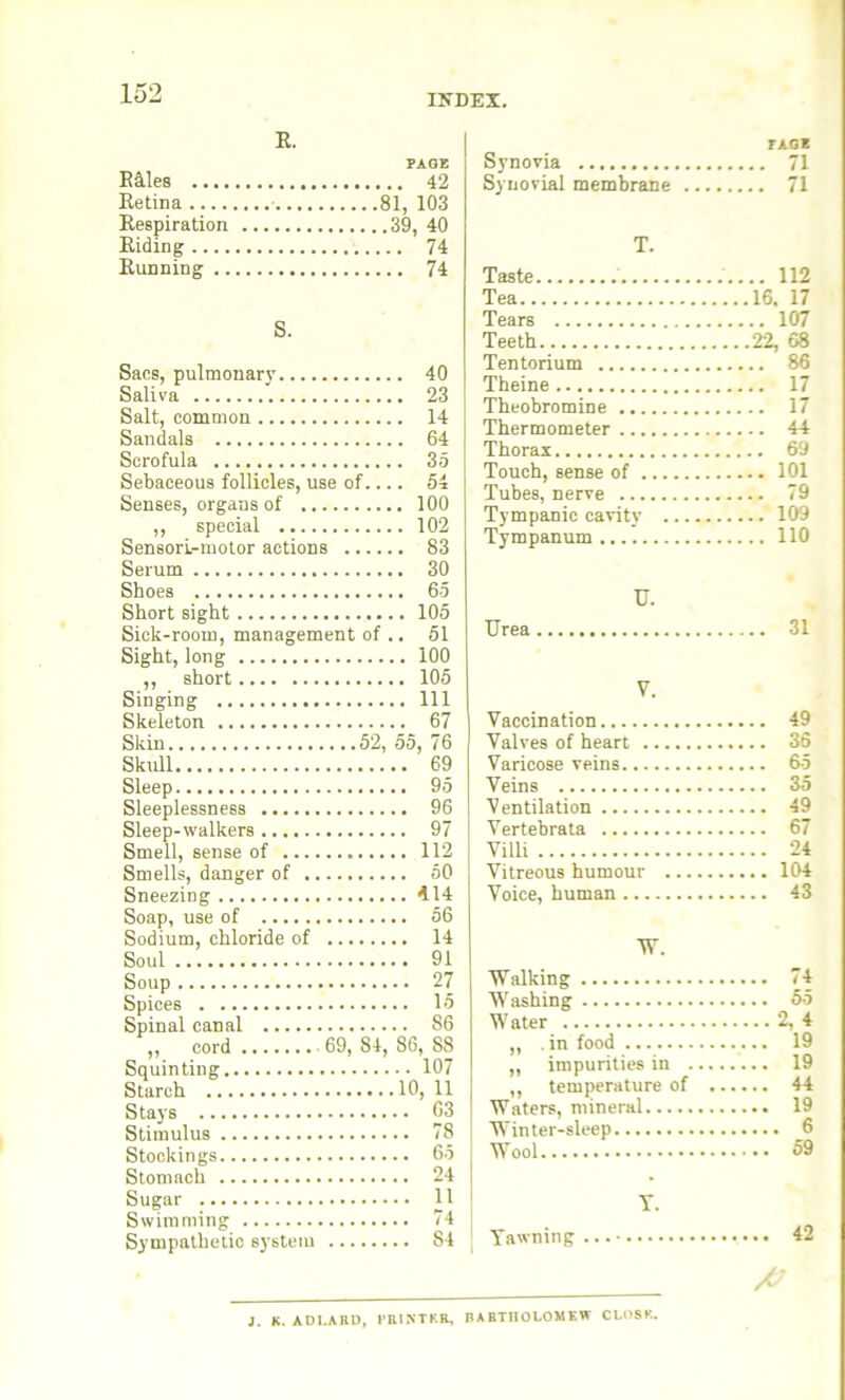R. PAGE Riles 42 Retina - 81, 103 Respiration 39, 40 Riding 74 Running 74 S. Sacs, pulmonary 40 Saliva 23 Salt, common 14 Sandals 64 Scrofula 35 Sebaceous follicles, use of.... 54 Senses, organs of 100 ,, special 102 Sensori-motor actions 83 Serum 30 Shoes 65 Short sight 105 Sick-room, management of .. 51 Sight, long 100 ,, short 105 Singing Ill Skeleton 67 Skin 52, 55, 76 Skull 69 Sleep 95 Sleeplessness 96 Sleep-walkers 97 Smell, sense of 112 Smells, danger of 50 Sneezing 414 Soap, use of 56 Sodium, chloride of 14 Soul 91 Soup 27 Spices 15 Spinal canal 86 ,, cord . • 69, 84, 86, 88 Squinting 107 Starch 10, 11 Stays 63 Stimulus 78 Stockings 65 Stomach 24 Sugar 11 Swimming 74 Sympathetic system 84 TAGE Synovia 71 Synovial membrane 71 T. Taste 112 Tea 16. 17 Tears 107 Teeth 22, 68 Tentorium 86 Theine 17 Theobromine 17 Thermometer 44 Thorax 69 Touch, sense of 101 Tubes, nerve 79 Tympanic cavity 109 Tympanum 110 Urea U. 31 V. Vaccination 49 Valves of heart 36 Varicose veins 65 Veins 35 V entilation 49 Vertebrata 67 Villi 24 Vitreous humour 104 Voice, human 43 TV. Walking 74 Washing 55 Water 2, 4 „ .in food 19 ,, impurities in 19 ,, temperature of 44 Waters, mineral 19 Winter-sleep 6 Wool 59 Yawning Y. 42 J. K. AD1.ARD, PRINTER, RAHTHOLOMEW CLOSE.