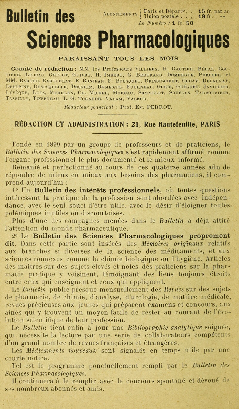 Bulletin des Abonnements l Paris et Départ**, . ( Union postale . . , Le Numéro : 1 fri 50 15 fr. par an 18 fr. — Sciences Pharmacologiques PARAISSANT TOUS LES MOIS Comité de rédaction: MM. les Professeurs Yilliers, H. Gautier, Béhal, Cou- tière, Lebeau, Grelot, Guiart, H. Imbert, G. Bertrand, Domergue, Porcher, et MM. Barthe, Barthelat, E. Bonjkan, F. Bousquet, Brissemôret, Choay, Delaunay, Delépine, Désesquelle, Desgrez, Dumesnil, Fourneau, Goris, Guéguen, Javillier, Lévêque, Lutz, Merklen, Ch. Michel, Moreau, Sommelet, Souèges, Tarbouriech, Tassilly, Tiffeneau, L.-G. Toraude, Yadam, Yaleur. Rédacteur principal : Prof. Em. PERROT. RÉDACTION ET ADMINISTRATION : 21, Rue Hauteleuille, PARIS Fondé en 1899 par un groupe de professeurs et de praticiens, le Bulletin des Sciences Pharmacologiques s’est rapidement affirmé comme l’organe professionnel le plus documenté et le mieux informé. Remanié et perfectionné au cours de ces quatorze années afin de répondre de mieux en mieux aux besoins des pharmaciens, il com- prend aujourd’hui : 1° Un Bulletin des intérêts professionnels, où toutes questions intéressant la pratique de la profession sont abordées avec indépen- dance, avec le seul souci d’être utile, avec le désir d’éloigner toutes polémiques inutiles ou discourtoises. Plus d'une des campagnes menées dans le Bulletin a déjà attiré l’attention du monde pharmaceutique. 2° Le Bulletin des Sciences Pharmacologiques proprement dit. Dans cette partie sont insérés des Mémoires originaux relatifs aux branches si diverses de la science des médicaments, et aux sciences connexes comme la chimie biologique ou l’hygiène. Articles des maîtres sur des sujets élevés et notes des praticiens sur la phar- macie pratique y voisinent, témoignant des liens toujours étroits entre ceux qui enseignent et ceux qui appliquent. Le Bulletin publie presque mensuellement des Revues sur dès sujets de pharmacie, de chimie, d’analyse, d’urologie, de matière médicale, revues précieuses aux jeunes qui préparent examens et concours, aux aînés qui y trouvent un moyen facile de rester au courant de l’évo- lution scientifique de leur profession. Le Bulletin tient enfin à jour une Bibliographie analytique soignée, qui nécessite la lecture par une série de collaborateurs compétents d’un grand nombre de revues françaises et étrangères. Les Médicaments nouveaux sont signalés en temps utile par une courte notice. Tel est le programme ponctuellement rempli par le Bulletin des Sciences Pharmacologiques. 11 continuera à le remplir avec le concours spontané et dévoué de ses nombreux abonnés et amis.