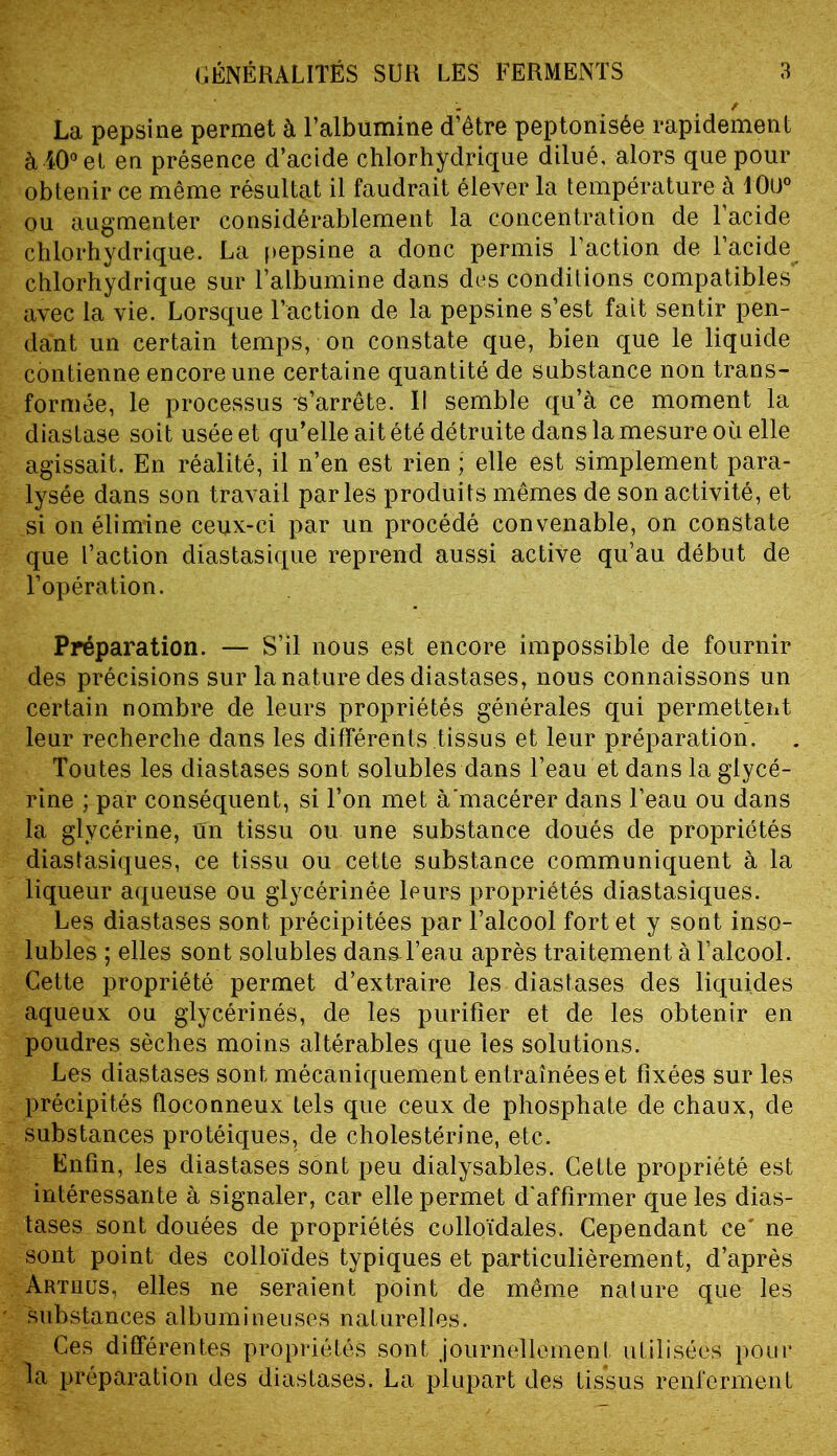 ^ / La pepsine permet à l’albumine d’être peptonisée rapidement à40°et en présence d’acide chlorhydrique dilué, alors que pour obtenir ce même résultat il faudrait élever la température à 10ü° ou augmenter considérablement la concentration de 1 acide chlorhydrique. La pepsine a donc permis l’action de l’acide^ chlorhydrique sur l’albumine dans des conditions compatibles avec la vie. Lorsque l’action de la pepsine s’est fait sentir pen- dant un certain temps, on constate que, bien que le liquide contienne encore une certaine quantité de substance non trans- formée, le processus -s’arrête. I! semble qu’à ce moment la diastase soit usée et qu’elle ait été détruite dans la mesure où elle agissait. En réalité, il n’en est rien ; elle est simplement para- lysée dans son travail parles produits mêmes de son activité, et si on élimine ceux-ci par un procédé convenable, on constate que l’action diastasique reprend aussi active qu’au début de l’opération. Préparation. — S’il nous est encore impossible de fournir des précisions sur la nature des diastases, nous connaissons un certain nombre de leurs propriétés générales qui permettent leur recherche dans les différents tissus et leur préparation. Toutes les diastases sont solubles dans l’eau et dans la glycé- rine ; par conséquent, si l’on met à'macérer dans l’eau ou dans la glycérine, un tissu ou une substance doués de propriétés diastasiques, ce tissu ou cette substance communiquent à la liqueur aqueuse ou glycérinée leurs propriétés diastasiques. Les diastases sont précipitées par l’alcool fort et y sont inso- lubles ; elles sont solubles dansd’eau après traitement à l’alcool. Cette propriété permet d’extraire les diastases des liquides aqueux ou glycérinés, de les purifier et de les obtenir en poudres sèches moins altérables que les solutions. Les diastases sont mécaniquement entraînées et fixées sur les précipités floconneux tels que ceux de phosphate de chaux, de substances protéiques, de cholestérine, etc. Enfin, les diastases sont peu dialysables. Cette propriété est intéressante à signaler, car elle permet d'affirmer que les dias- tases sont douées de propriétés colloïdales. Cependant ce' ne sont point des colloïdes typiques et particulièrement, d’après Arthus, elles ne seraient point de même nature que les substances albumineuses naturelles. Ces différentes propriétés sont journellement utilisées pour la préparation des diastases. La plupart des tissus renferment