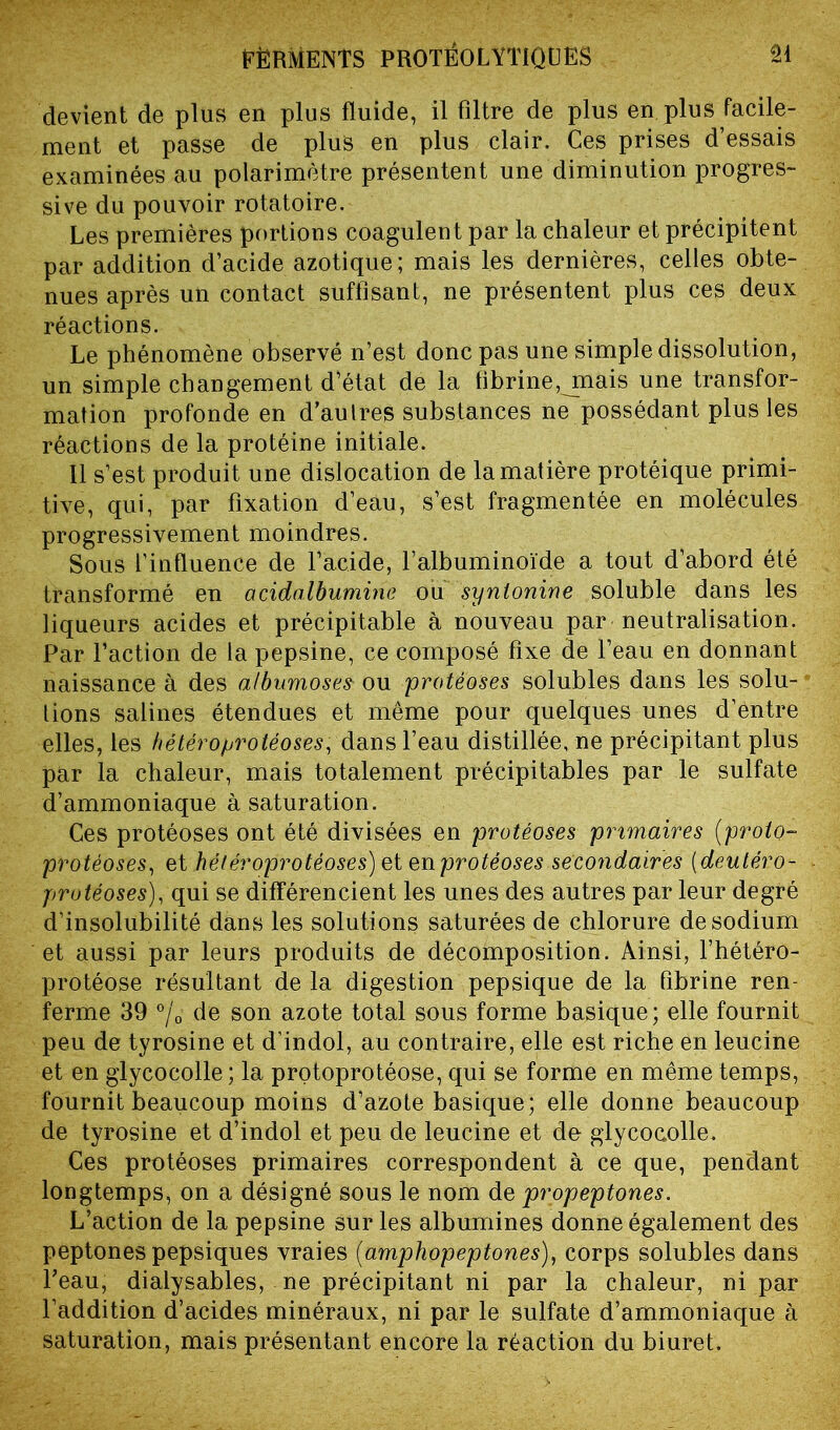 devient de plus en plus fluide, il filtre de plus en plus facile- ment et passe de plus en plus clair. Ces prises d’essais examinées au polarimètre présentent une diminution progres- sive du pouvoir rotatoire. Les premières portions coagulent par la chaleur et précipitent par addition d’acide azotique; mais les dernières, celles obte- nues après un contact suffisant, ne présentent plus ces deux réactions. Le phénomène observé n’est donc pas une simple dissolution, un simple changement d’état de la fibrine, jnais une transfor- mation profonde en d’autres substances ne possédant plus les réactions de la protéine initiale. 11 s’est produit une dislocation de la matière protéique primi- tive, qui, par fixation d’eau, s’est fragmentée en molécules progressivement moindres. Sous l’influence de l’acide, l’albuminoïde a tout d’abord été transformé en acidalbumine ou synlonine soluble dans les liqueurs acides et précipitable à nouveau par neutralisation. Par Faction de la pepsine, ce composé fixe de l’eau en donnant naissance à des atbumoses- ou protéoses solubles dans les solu- tions salines étendues et même pour quelques unes d’entre elles, les hétéro protéoses, dans l’eau distillée, ne précipitant plus par la chaleur, mais totalement précipitables par le sulfate d’ammoniaque à saturation. Ces protéoses ont été divisées en protéoses primaires (proto- protéoses, et hétéroprotéoses) et en protéoses secondaires ( deutéro- protéoses), qui se différencient les unes des autres par leur degré d’insolubilité dans les solutions saturées de chlorure de sodium et aussi par leurs produits de décomposition. Ainsi, l’hétéro- protéose résultant de la digestion pepsique de la fibrine ren- ferme 39 °/o de son azote total sous forme basique; elle fournit peu de tyrosine et d’indol, au contraire, elle est riche en leucine et en glycocolle; la protoprotéose, qui se forme en même temps, fournit beaucoup moins d’azote basique; elle donne beaucoup de tyrosine et d’indol et peu de leucine et de glycocolle. Ces protéoses primaires correspondent à ce que, pendant longtemps, on a désigné sous le nom de propeptones. L’action de la pepsine sur les albumines donne également des peptones pepsiques vraies (amphopeptones}, corps solubles dans Feau, dialysables, ne précipitant ni par la chaleur, ni par l’addition d’acides minéraux, ni par le sulfate d’ammoniaque à saturation, mais présentant encore la réaction du biuret.