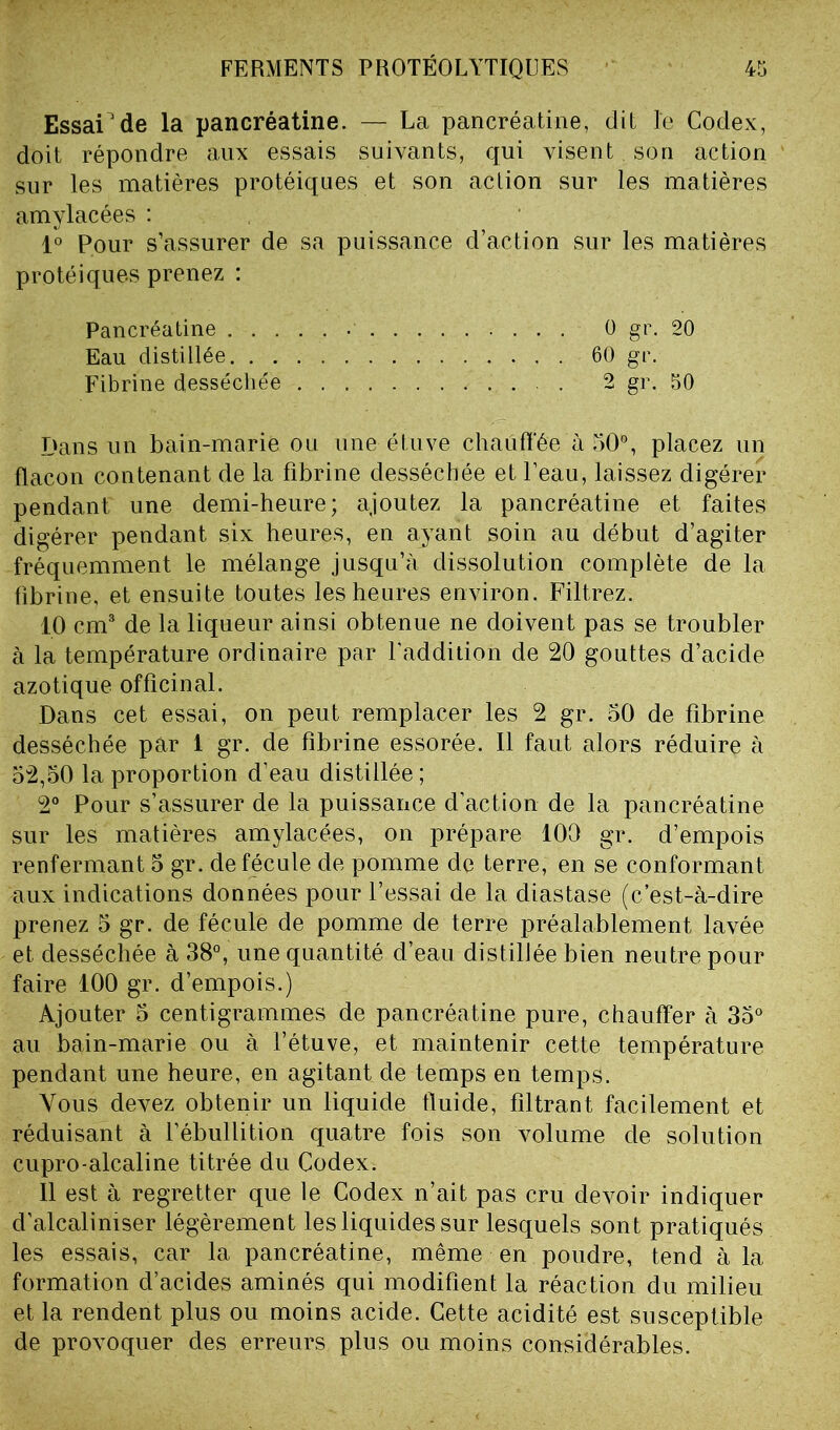 Essai1 de la pancréatine. — La pancréatine, dit le Codex, doit répondre aux essais suivants, qui visent son action sur les matières protéiques et son action sur les matières amylacées : 1° Pour s’assurer de sa puissance d’action sur les matières protéiques prenez : Pancréatine 0 gr. 20 Eau distillée 60 gr. Fibrine desséchée . 2 gr. 50 Dans un bain-marié ou une étuve chauffée à 50°, placez un flacon contenant de la fibrine desséchée et l’eau, laissez digérer pendant une demi-heure; ajoutez la pancréatine et faites digérer pendant six heures, en ayant soin au début d’agiter fréquemment le mélange jusqu’à dissolution complète de la fibrine, et ensuite toutes les heures environ. Filtrez. 10 cm3 de la liqueur ainsi obtenue ne doivent pas se troubler à la température ordinaire par l'addition de 20 gouttes d’acicle azotique officinal. Dans cet essai, on peut remplacer les 2 gr. 50 de fibrine desséchée par 1 gr. de fibrine essorée. Il faut alors réduire à 52,50 la proportion d’eau distillée ; 2° Pour s’assurer de la puissance d’action de la pancréatine sur les matières amylacées, on prépare 100 gr. d’empois renfermant 5 gr. de fécule de pomme de terre, en se conformant aux indications données pour l’essai de la diastase (c’est-à-dire prenez 5 gr. de fécule de pomme de terre préalablement lavée et desséchée à 38°, une quantité d’eau distillée bien neutre pour faire 100 gr. d’empois.) Ajouter 5 centigrammes de pancréatine pure, chauffer à 35° au bain-marie ou à l’étuve, et maintenir cette température pendant une heure, en agitant de temps en temps. Vous devez obtenir un liquide fluide, filtrant facilement et réduisant à l’ébullition quatre fois son volume de solution cupro-alcaline titrée du Codex. 11 est à regretter que le Codex n’ait pas cru devoir indiquer d’alcaliniser légèrement les liquides sur lesquels sont pratiqués les essais, car la pancréatine, même en poudre, tend à la formation d’acides aminés qui modifient la réaction du milieu et la rendent plus ou moins acide. Cette acidité est susceptible de provoquer des erreurs plus ou moins considérables.