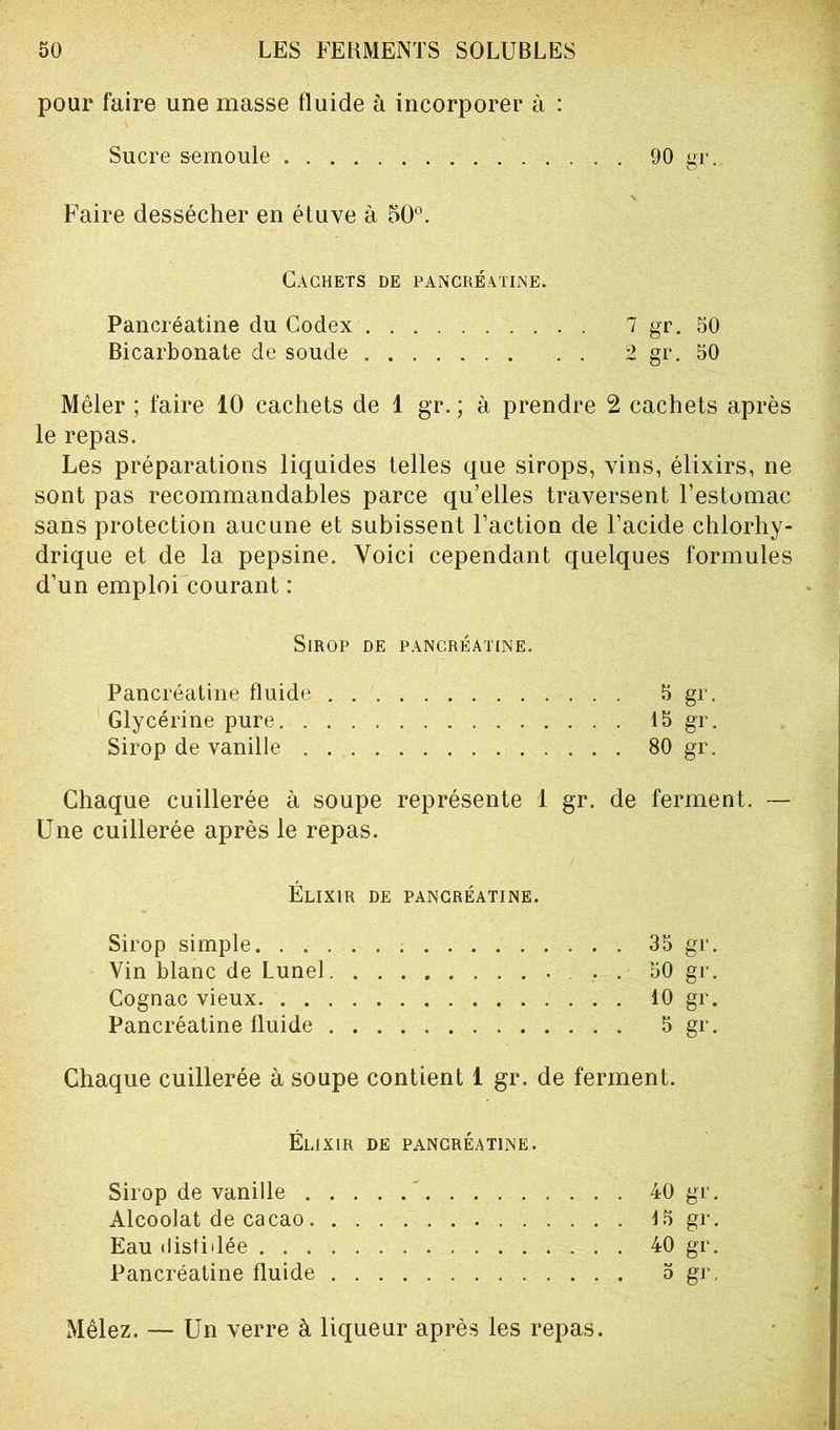 pour faire une masse fluide à incorporer à : Sucre semoule 90 gr.. Faire dessécher en étuve à 50°. Cachets de pancréatine. Pancréatine du Codex 7 gr. 50 Bicarbonate de soude 2 gr. 50 Mêler ; faire 10 cachets de 1 gr. ; à prendre 2 cachets après le repas. Les préparations liquides telles que sirops, vins, élixirs, ne sont pas recommandables parce qu’elles traversent l’estomac sans protection aucune et subissent l’action de l’acide chlorhy- drique et de la pepsine. Voici cependant quelques formules d’un emploi courant : Sirop de pancréatine. Pancréatine fluide 5 gr. Glycérine pure 15 gr. Sirop de vanille 80 gr. Chaque cuillerée à soupe représente 1 gr. de ferment. — Une cuillerée après le repas. Élixir de pancréatine. Sirop simple 35 gr. Vin blanc de Lunel 50 gr. Cognac vieux 10 gr. Pancréatine fluide S gr. Chaque cuillerée à soupe contient 1 gr. de ferment. Élixir de pancréatine. Sirop de vanille ' 40 gr. Alcoolat de cacao 15 gr. Eau distillée 40 gr. Pancréatine fluide » gr, Mêlez. — Un verre à liqueur après les repas.