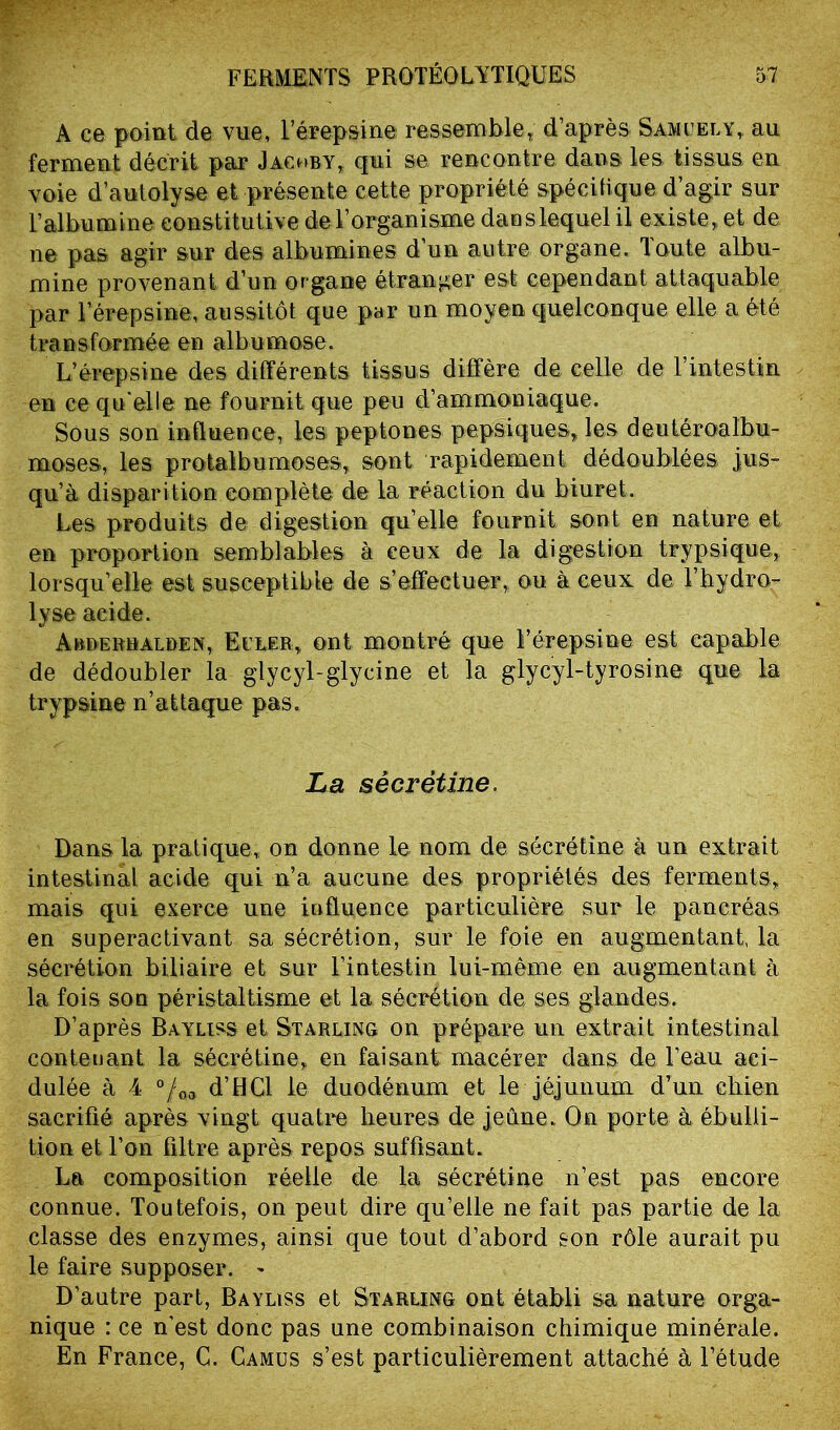 A ce point de vue, l’érepsine ressemble, d’après Samuely, au ferment décrit par Jachby, qui se rencontre dans les tissus, en voie d’autolyse et présente cette propriété spécifique d’agir sur F albumine constitutive de l’organisme dan s lequel il existe, et de ne pas agir sur des albumines d’un autre organe. Toute albu- mine provenant d’un or gane étranger est cependant attaquable par l’érepsine, aussitôt que par un moyen quelconque elle a été transformée en albumose. L’érepsine des différents tissus diffère de celle de l’intestin en ce qu'elle ne fournit que peu d’ammoniaque. Sous son influence, les peptones pepsiques, les deutéroalbu- moses, les proialbumoses, sont rapidement dédoublées jus- qu’à disparition complète de la réaction du biuret. Les produits de digestion qu’elle fournit sont en nature et en proportion semblables à ceux de la digestion trypsique, lorsqu’elle est susceptible de s’effectuer, ou à ceux de Fbydro- lyse acide. Arderhaldex, Euler, ont montré que l’érepsine est capable de dédoubler la glycyl-glycine et la glycyl-tyrosine que la trypsine n’attaque pas. La sècrêtine. Dans la pratique, on donne le nom de sécrétine à un extrait intestinal acide qui n’a aucune des propriétés des ferments, mais qui exerce une iafluence particulière sur le pancréas en superactivant sa sécrétion, sur le foie en augmentant, la sécrétion biliaire et sur l’intestin lui-même en augmentant à la fois son péristaltisme et la sécrétion de, ses glandes. D’après Bayliss et Starling on prépare un extrait intestinal contenant la sécrétine, en faisant macérer dans de l’eau aci- dulée à 4 °/oa d’BCl le duodénum et le jéjunum d’un chien sacrifié après vingt quatre heures de jeune. On porte à ébulli- tion et l’on filtre après repos suffisant. La composition réelle de la sécrétine n’est pas encore connue. Toutefois, on peut dire qu’elle ne fait pas partie de la classe des enzymes, ainsi que tout d’abord son rôle aurait pu le faire supposer. ^ D’autre part, Bayliss et Starling ont établi sa nature orga- nique : ce n'est donc pas une combinaison chimique minérale. En France, C. Camus s’est particulièrement attaché à l’étude