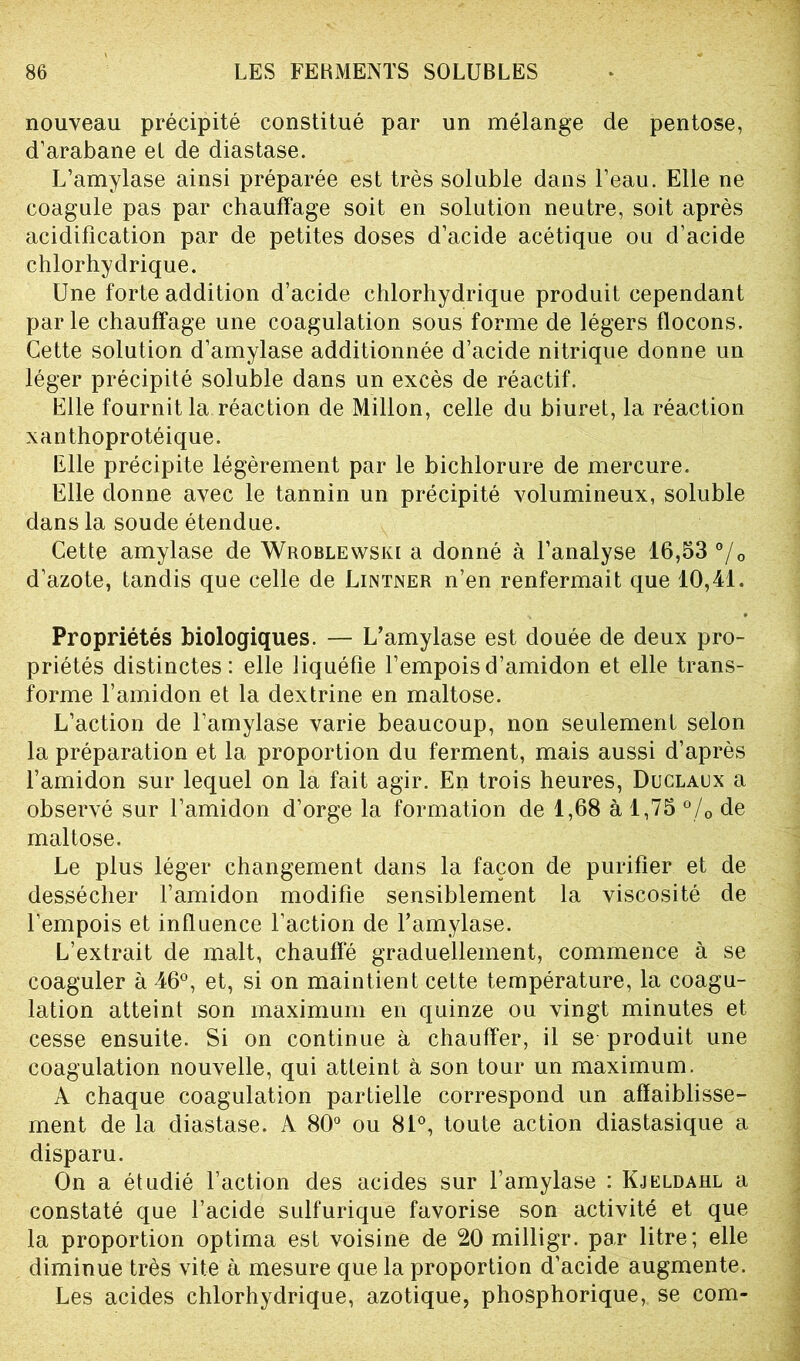 nouveau précipité constitué par un mélange de pentose, d’arabane el de diastase. L’amylase ainsi préparée est très soluble dans l’eau. Elle ne coagule pas par chauffage soit en solution neutre, soit après acidification par de petites doses d’acide acétique ou d’acide chlorhydrique. Une forte addition d’acide chlorhydrique produit cependant parle chauffage une coagulation sous forme de légers flocons. Cette solution d’amylase additionnée d’acide nitrique donne un léger précipité soluble dans un excès de réactif. Elle fournit la réaction de Millon, celle du biuret, la réaction xanthoprotéique. Elle précipite légèrement par le bichlorure de mercure. Elle donne avec le tannin un précipité volumineux, soluble dans la soude étendue. Cette amylase de Wroblewski a donné à l’analyse 16,53 °/0 d’azote, tandis que celle de Lintner n’en renfermait que 10,41. Propriétés biologiques. — L’amylase est douée de deux pro- priétés distinctes: elle liquéfie l’empois d’amidon et elle trans- forme l’amidon et la dextrine en maltose. L’action de l’amylase varie beaucoup, non seulement selon la préparation et la proportion du ferment, mais aussi d’après l’amidon sur lequel on la fait agir. En trois heures, Duclaux a observé sur l’amidon d’orge la formation de 1,68 à 1,75 °/0 de maltose. Le plus léger changement dans la façon de purifier et de dessécher l’amidon modifie sensiblement la viscosité de l’empois et influence l’action de F amylase. L’extrait de malt, chauffé graduellement, commence à se coaguler à 46°, et, si on maintient cette température, la coagu- lation atteint son maximum en quinze ou vingt minutes et cesse ensuite. Si on continue à chauffer, il se produit une coagulation nouvelle, qui atteint à son tour un maximum. A chaque coagulation partielle correspond un affaiblisse- ment de la diastase. A 80° ou 81°, toute action diastasique a disparu. On a étudié l’action des acides sur l’amylase : Kjeldahl a constaté que l’acide sulfurique favorise son activité et que la proportion optima est voisine de 20 milligr. par litre; elle diminue très vite à mesure que la proportion d’acide augmente. Les acides chlorhydrique, azotique, phosphorique, se com-