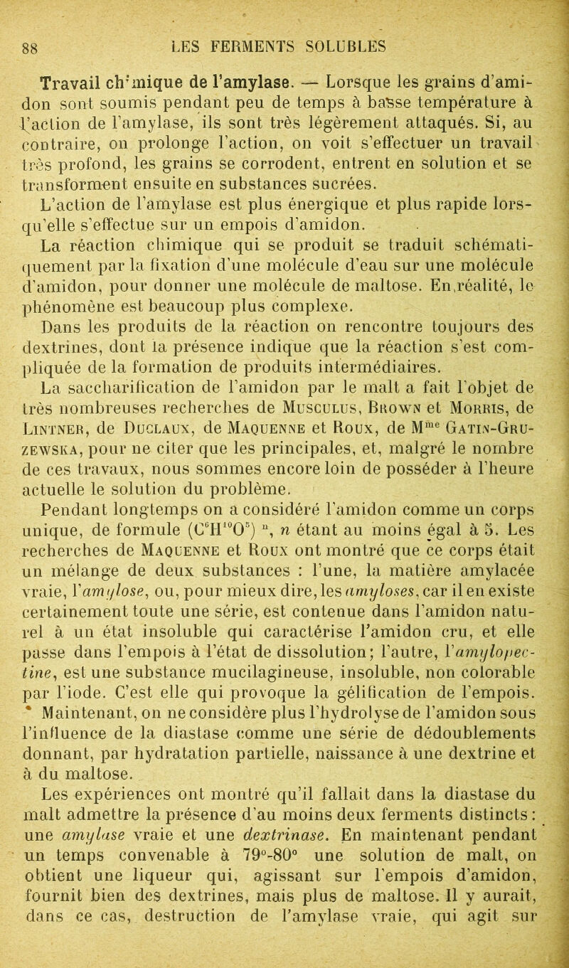 Travail chimique de l’amylase. — Lorsque les grains d’ami- don sont soumis pendant peu de temps à basse température à faction de l’amylase, ils sont très légèrement attaqués. Si, au contraire, on prolonge Faction, on voit s’effectuer un travail très profond, les grains se corrodent, entrent en solution et se transforment ensuite en substances sucrées. L’action de l’amylase est plus énergique et plus rapide lors- qu’elle s’effectue sur un empois d’amidon. La réaction chimique qui se produit se traduit schémati- quement par la fixation d’une molécule d’eau sur une molécule d’amidon, pour donner une molécule de maltose. En .réalité, lu phénomène est beaucoup plus complexe. Dans les produits de la réaction on rencontre toujours des dextrines, dont la présence indique que la réaction s’est com- pliquée de la formation de produits intermédiaires. La saccharification de l’amidon par le malt a fait l’objet de très nombreuses recherches de Musculus, Brown et Morris, de Lintner, de Duclaux, de Maquenne et Roux, de Mme Gatin-Gru- zewska, pour ne citer que les principales, et, malgré le nombre de ces travaux, nous sommes encore loin de posséder à l’heure actuelle le solution du problème. Pendant longtemps on a considéré l’amidon comme un corps unique, de formule (C6H10O5) n, n étant au moins égal à 5. Les recherches de Maquenne et Roux ont montré que ce corps était un mélange de deux substances : l’une, la matière amylacée vraie, l'amylose, ou, pour mieux dire, les amyloses, car il en existe certainement toute une série, est contenue dans l’amidon natu- rel à un état insoluble qui caractérise Famidon cru, et elle passe dans l’empois à l’état de dissolution; l’autre, Yamylopec- tine, est une substance mucilagineuse, insoluble, non colorable par l’iode. C’est elle qui provoque la gélification de l’empois. * Maintenant, on ne considère plus l’hydrolyse de Famidon sous l’influence de la diastase comme une série de dédoublements donnant, par hydratation partielle, naissance à une dextrine et à du maltose. Les expériences ont montré qu’il fallait dans la diastase du malt admettre la présence d’au moins deux ferments distincts : une amylase vraie et une dextvinase. En maintenant pendant un temps convenable à 79°-80° une solution de malt, on obtient une liqueur qui, agissant sur l’empois d’amidon, fournit bien des dextrines, mais plus de maltose. Il y aurait, dans ce cas, destruction de F amylase vraie, qui agit sur