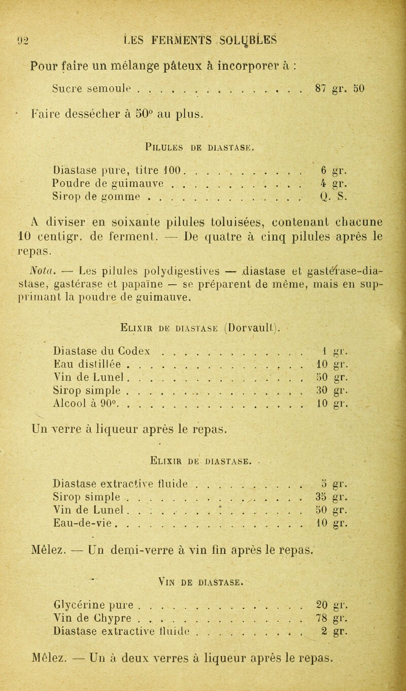 Pour faire un mélange pâteux à incorporer à : Sucre semoule 87 gr. 50 • Faire dessécher à 50° au plus. Pilules de diastase. Diastase pure, titre 100 6 gr. Poudre de guimauve 4 gr. Strop de gomme Q. S. A diviser en soixante pilules toluisées, contenant chacune 10 centigr. de ferment. — De quatre à cinq pilules après le repas. Nota. — Les piluJes polydigéstives — diastase et gastélase-dia- stase, gastérase et papaïne — se préparent de même, mais en sup- primant la poudre de guimauve. Elixir de diastase (Dorvault). Diastase du Codex 1 gr. Eau distillée 10 gr. Vin de Lune! 50 gr. Sirop simple 30 gr. Alcool à 90° 10 gr. Un verre à liqueur après le repas. Elixir de diastase. Diastase extractive fluide 3 gr. Sirop simple 35 gr. Vin de Lunel ! 50 gr. Eau-de-vie 10 gr. Mêlez. — Un demi-verre à vin fin après le repas. Vin de diastase. Glycérine pure 20 gr. Yin de Chypre 78 gr. Diastase extractive fluide 2 gr. Mêlez. — Un à deux verres à liqueur après le repas.