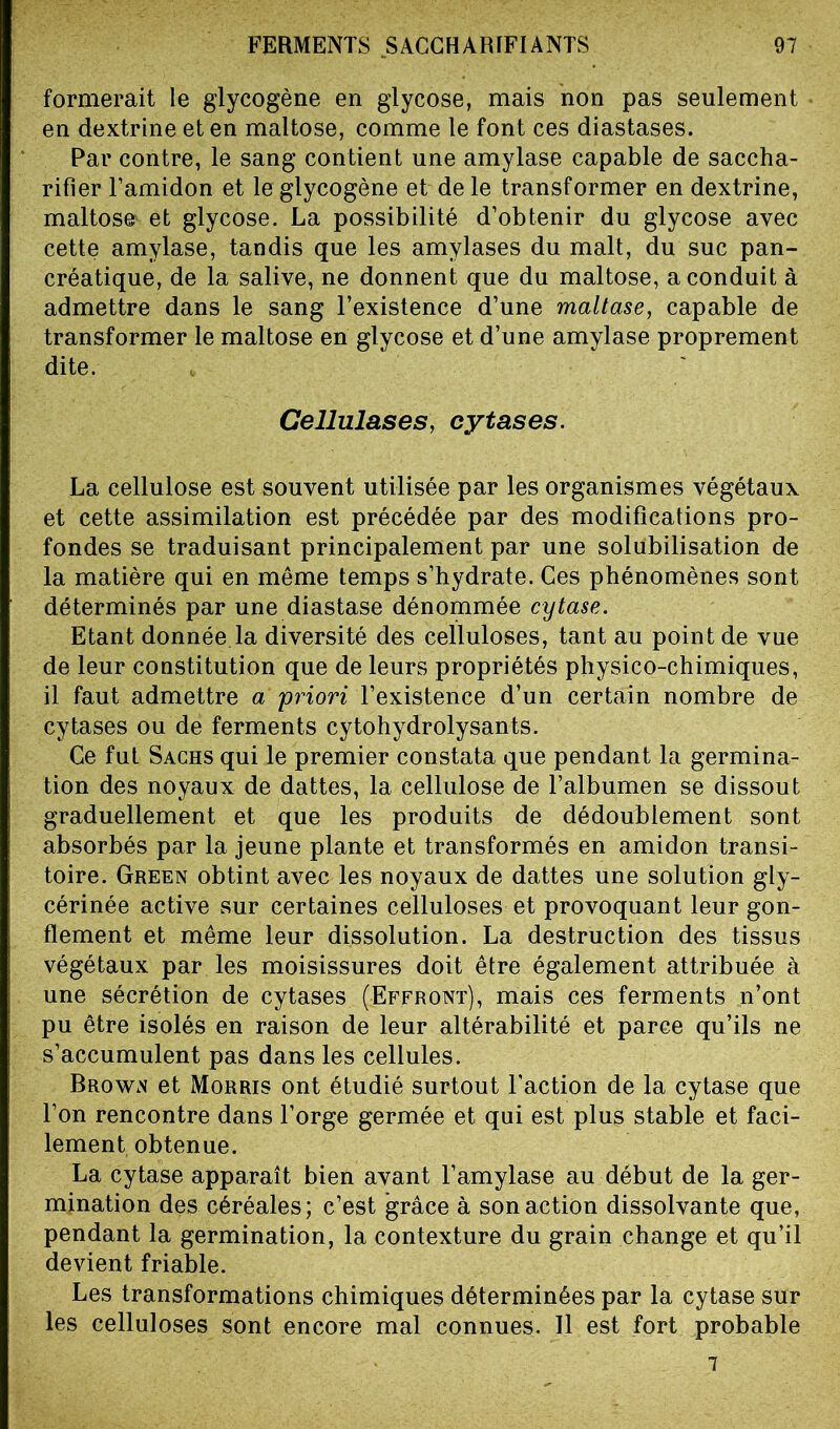 formerait le glycogène en glycose, mais non pas seulement en dextrine et en maltose, comme le font ces diastases. Par contre, le sang contient une amylase capable de saccha- rifier l’amidon et le glycogène et de le transformer en dextrine, maltose et glycose. La possibilité d’obtenir du glycose avec cette amylase, tandis que les amylases du malt, du suc pan- créatique, de la salive, ne donnent que du maltose, a conduit à admettre dans le sang l’existence d’une maltase, capable de transformer le maltose en glycose et d’une amylase proprement dite. Cellulases, cytases. La cellulose est souvent utilisée par les organismes végétaux et cette assimilation est précédée par des modifications pro- fondes se traduisant principalement par une solubilisation de la matière qui en même temps s’hydrate. Ces phénomènes sont déterminés par une diastase dénommée cytase. Etant donnée la diversité des celluloses, tant au point de vue de leur constitution que de leurs propriétés physico-chimiques, il faut admettre a 'priori l’existence d’un certain nombre de cytases ou de ferments cytohydrolysants. Ce fut Sachs qui le premier constata que pendant la germina- tion des noyaux de dattes, la cellulose de l’albumen se dissout graduellement et que les produits de dédoublement sont absorbés par la jeune plante et transformés en amidon transi- toire. Green obtint avec les noyaux de dattes une solution gly- cérinée active sur certaines celluloses et provoquant leur gon- flement et même leur dissolution. La destruction des tissus végétaux par les moisissures doit être également attribuée à une sécrétion de cytases (Effront), mais ces ferments n’ont pu être isolés en raison de leur altérabilité et parce qu’ils ne s’accumulent pas dans les cellules. Brown et Morris ont étudié surtout l’action de la cytase que l’on rencontre dans l’orge germée et qui est plus stable et faci- lement obtenue. La cytase apparaît bien avant l’amylase au début de la ger- mination des céréales; c’est grâce à son action dissolvante que, pendant la germination, la contexture du grain change et qu’il devient friable. Les transformations chimiques déterminées par la cytase sur les celluloses sont encore mal connues. Il est fort probable 7