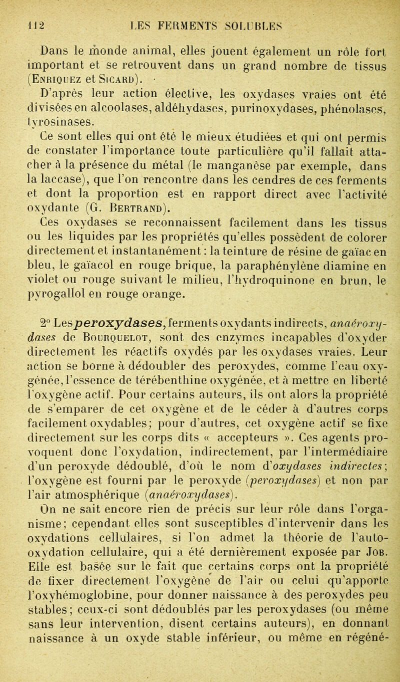 Dans le monde animal, elles jouent également un rôle fort important et se retrouvent dans un grand nombre de tissus (Enriquez et Sicard). • D’après leur action élective, les oxydases vraies ont été divisées en alcoolases, aldéhydases, purinoxydases, phénolases, tyrosinases. Ce sont elles qui ont été le mieux étudiées et qui ont permis de constater l’importance toute particulière qu’il fallait atta- cher à la présence du métal (le manganèse par exemple, dans la laccase), que l’on rencontre dans les cendres de ces ferments et dont la proportion est en rapport direct avec l’activité oxydante (G. Bertrand). Ces oxydases se reconnaissent facilement dans les tissus ou les liquides par les propriétés qu’elles possèdent de colorer directement et instantanément : la teinture de résine de gaïac en bleu, le gaïacol en rouge brique, la paraphénylène diamine en violet ou rouge suivant le milieu, l’hydroquinone en brun, le pyrogallol en rouge orange. 2° Lesperoxydases, ferments oxydants indirects, anaéroxy- dases de Bourquelot, sont des enzymes incapables d’oxyder directement les réactifs oxydés par les oxydases vraies. Leur action se borne à dédoubler des peroxydes, comme l’eau oxy- génée, l’essence de térébenthine oxygénée, et à mettre en liberté l’oxygène actif. Pour certains auteurs, ils ont alors la propriété de s’emparer de cet oxygène et de le céder à d’autres corps facilement oxydables; pour d’autres, cet oxygène actif se fixe directement sur les corps dits « accepteurs ». Ces agents pro- voquent donc l’oxydation, indirectement, par l’intermédiaire d’un peroxyde dédoublé, d’où le nom d'oxydases indirectes; l’oxygène est fourni par le peroxyde (peroxydases) et non par l’air atmosphérique (anaéroxydases). On ne sait encore rien de précis sur leur rôle dans l’orga- nisme; cependant elles sont susceptibles d’intervenir dans les oxydations cellulaires, si l’on admet la théorie de l’auto- oxydation cellulaire, qui a été dernièrement exposée par Job. Elle est basée sur le fait que certains corps ont la propriété de fixer directement l’oxygène de l’air ou celui qu’apporte l’oxyhémoglobine, pour donner naissance à des peroxydes peu stables; ceux-ci sont dédoublés parles peroxydases (ou même sans leur intervention, disent certains auteurs), en donnant naissance à un oxyde stable inférieur, ou même en régéné-