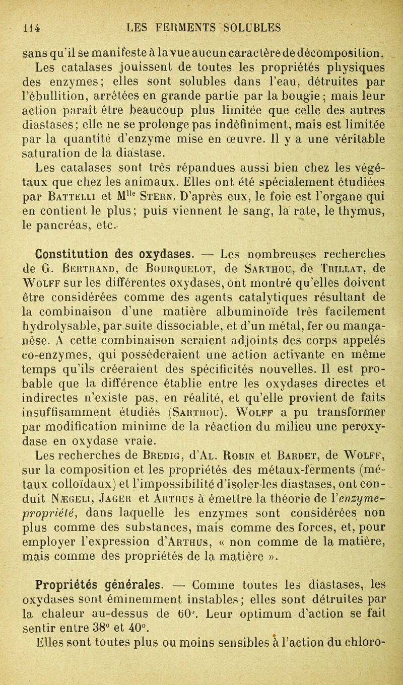 sans qu’il se manifeste à la vue aucun caractère de décomposition. Les catalases jouissent de toutes les propriétés physiques des enzymes; elles sont solubles dans l’eau, détruites par l’ébullition, arrêtées en grande partie par la bougie ; mais leur action paraît être beaucoup plus limitée que celle des autres diastases; elle ne se prolonge pas indéfiniment, mais est limitée par la quantité d’enzyme mise en œuvre. Il y a une véritable saturation de la diastase. Les catalases sont très répandues aussi bien chez les végé- taux que chez les animaux. Elles ont été spécialement étudiées par Battelli et Mlle Stern. D’après eux, le foie est l’organe qui en contient le plus; puis viennent le sang, la rate, le thymus, le pancréas, etc. Constitution des oxydases. — Les nombreuses recherches de G. Bertrand, de Bourquelot, de Sarthou, de Trillat, de Wolff sur les différentes oxydases, ont montré qu’elles doivent être considérées comme des agents catalytiques résultant de la combinaison d’une matière albuminoïde très facilement hydrolysable, par suite dissociable, et d’un métal, fer ou manga- nèse. A cette combinaison seraient adjoints des corps appelés co-enzymes, qui posséderaient une action activante en même temps qu’ils créeraient des spécificités nouvelles. Il est pro- bable que la différence établie entre les oxydases directes et indirectes n’existe pas, en réalité, et qu’elle provient de faits insuffisamment étudiés (Sarthou). Wolff a pu transformer par modification minime de la réaction du milieu une peroxy- dase en oxydase vraie. Les recherches de Bredig, d’AL. Robin et Bardet, de Wolff, sur la composition et les propriétés des métaux-ferments (mé- taux colloïdaux) et l’impossibilité d’isoler les diastases, ont con- duit Nægeli, Jager et Artlius à émettre la théorie de Yenzyme- propriété, dans laquelle les enzymes sont considérées non plus comme des substances, mais comme des forces, et, pour employer l’expression d’ARTHUs, « non comme de la matière, mais comme des propriétés de la matière ». Propriétés générales. — Comme toutes les diastases, les oxydases sont éminemment instables; elles sont détruites par la chaleur au-dessus de b(K Leur optimum d’action se fait sentir entre 38° et 40°. Elles sont toutes plus ou moins sensibles à l’action du chloro-