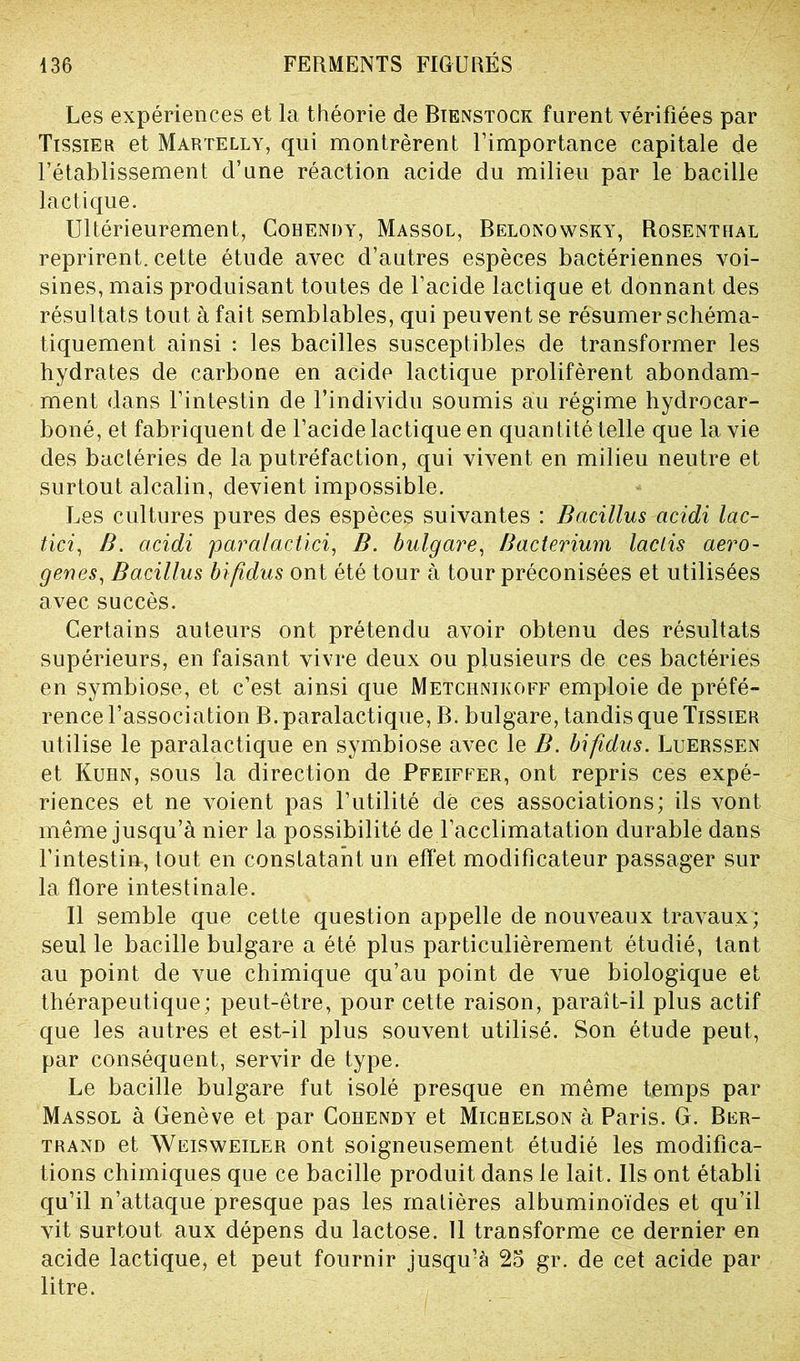 Les expériences et la théorie de Bienstock furent vérifiées par Tissier et Martelly, qui montrèrent l’importance capitale de l’établissement d’une réaction acide du milieu par le bacille lactique. Ultérieurement, Cohendy, Massol, Belonowsky, Rosenthal reprirent, cette étude avec d’autres espèces bactériennes voi- sines, mais produisant toutes de l’acide lactique et donnant des résultats tout à fait semblables, qui peuvent se résumer schéma- tiquement ainsi : les bacilles susceptibles de transformer les hydrates de carbone en acide lactique prolifèrent abondam- ment dans l’intestin de l’individu soumis au régime hydrocar- boné, et fabriquent de l’acide lactique en quantité telle que la vie des bactéries de la putréfaction, qui vivent en milieu neutre et surtout alcalin, devient impossible. Les cultures pures des espèces suivantes : Bcicillus acidi lac- tici, B. acidi paralactici, B. bulgare, Bacterium laclis aero- genes, Bacillus bifidus ont été tour à tour préconisées et utilisées avec succès. Certains auteurs ont prétendu avoir obtenu des résultats supérieurs, en faisant vivre deux ou plusieurs de ces bactéries en symbiose, et c’est ainsi que Metchnikoff emploie de préfé- rence l’association B. paralactique, B. bulgare, tandis que Tissier utilise le paralactique en symbiose avec le B. bifidus. Luerssen et Kuhn, sous la direction de Pfeiffer, ont repris ces expé- riences et ne voient pas l’utilité dé ces associations; ils vont même jusqu’à nier la possibilité de l’acclimatation durable dans l’intestin, tout en constatant un effet modificateur passager sur la flore intestinale. Il semble que cette question appelle de nouveaux travaux; seul le bacille bulgare a été plus particulièrement étudié, tant au point de vue chimique qu’au point de vue biologique et thérapeutique; peut-être, pour cette raison, paraît-il plus actif que les autres et est-il plus souvent utilisé. Son étude peut, par conséquent, servir de type. Le bacille bulgare fut isolé presque en même temps par Massol à Genève et par Cohendy et Michelson à Paris. G. Ber- trand et Weisweiler ont soigneusement étudié les modifica- tions chimiques que ce bacille produit dans le lait. Ils ont établi qu’il n’attaque presque pas les matières albuminoïdes et qu’il vit surtout aux dépens du lactose. 11 transforme ce dernier en acide lactique, et peut fournir jusqu’à 25 gr. de cet acide par litre.