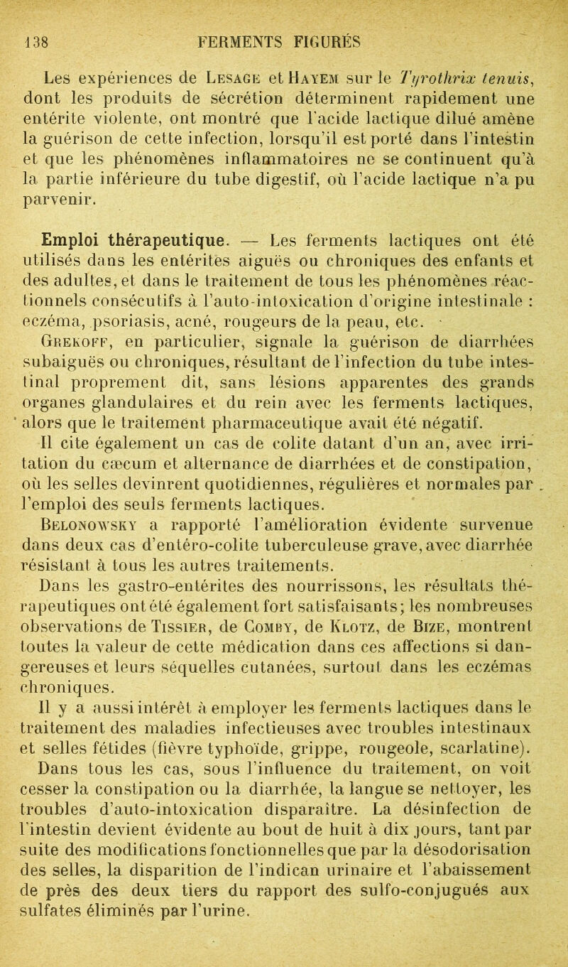 Les expériences de Lesage et Hayem sur le Tyrothrix tenuis, dont les produits de sécrétion déterminent rapidement une entérite violente, ont montré que l'acide lactique dilué amène la guérison de cette infection, lorsqu’il est porté dans l’intestin et que les phénomènes inflammatoires ne se continuent qu’à la partie inférieure du tube digestif, où l’acide lactique n’a pu parvenir. Emploi thérapeutique. — Les ferments lactiques ont été utilisés dans les entérites aiguës ou chroniques des enfants et des adultes, et dans le traitement de tous les phénomènes réac- tionnels consécutifs à l’auto-intoxication d’origine intestinale : eczéma, psoriasis, acné, rougeurs de la peau, etc. Grekoef, en particulier, signale la guérison de diarrhées subaiguës ou chroniques, résultant de l’infection du tube intes- tinal proprement dit, sans lésions apparentes des grands organes glandulaires et du rein avec les ferments lactiques, alors que le traitement pharmaceutique avait été négatif. Il cite également un cas de colite datant d’un an, avec irri- tation du cæcum et alternance de diarrhées et de constipation, où les selles devinrent quotidiennes, régulières et normales par . l’emploi des seuls ferments lactiques. Belonowsky a rapporté l’amélioration évidente survenue dans deux cas d’entéro-colite tuberculeuse grave, avec diarrhée résistant à tous les autres traitements. Dans les gastro-entérites des nourrissons, les résultats thé- rapeutiques ont été également fort satisfaisants; les nombreuses observations de Tissier, de Comby, de Klotz, de Bize, montrent toutes la valeur de cette médication dans ces affections si dan- gereuses et leurs séquelles cutanées, surtout dans les eczémas chroniques. 11 y a aussi intérêt Remployer les ferments lactiques dans le traitement des maladies infectieuses avec troubles intestinaux et selles fétides (fièvre typhoïde, grippe, rougeole, scarlatine). Dans tous les cas, sous l’influence du traitement, on voit cesser la constipation ou la diarrhée, la langue se nettoyer, les troubles d’auto-intoxication disparaître. La désinfection de l’intestin devient évidente au bout de huit à dix jours, tant par suite des modifications fonctionnelles que par la désodorisation des selles, la disparition de l’indican urinaire et l’abaissement de près des deux tiers du rapport des sulfo-conjugués aux sulfates éliminés par l’urine.