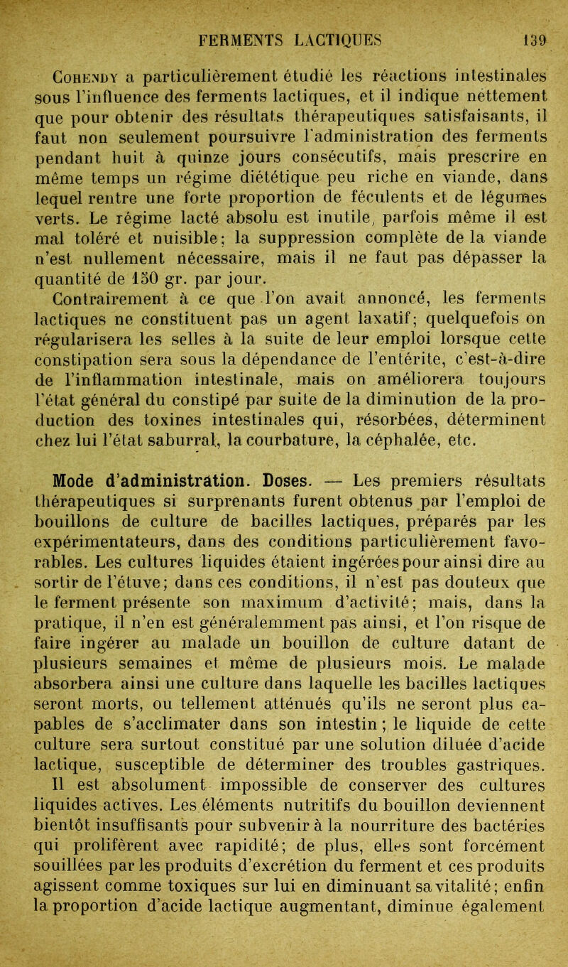 Cobendy a particulièrement étudié les réactions intestinales sous l’influence des ferments lactiques, et il indique nettement que pour obtenir des résultats thérapeutiques satisfaisants, il faut non seulement poursuivre l’administration des ferments pendant huit à quinze jours consécutifs, mais prescrire en même temps un régime diététique peu riche en viande, dans lequel rentre une forte proportion de féculents et de légumes verts. Le régime lacté absolu est inutile, parfois même il est mal toléré et nuisible; la suppression complète delà viande n’est nullement nécessaire, mais il ne faut pas dépasser la quantité de 150 gr. par jour. Contrairement à ce que l’on avait annoncé, les ferments lactiques ne constituent pas un agent laxatif; quelquefois on régularisera les selles à la suite de leur emploi lorsque cette constipation sera sous la dépendance de l’entérite, c’est-à-dire de l’inflammation intestinale, mais on améliorera toujours l’état général du constipé par suite de la diminution de la pro- duction des toxines intestinales qui, résorbées, déterminent chez lui l’état saburral, la courbature, la céphalée, etc. Mode d’administrâtion. Doses. — Les premiers résultats thérapeutiques si surprenants furent obtenus par l’emploi de bouillons de culture de bacilles lactiques, préparés par les expérimentateurs, dans des conditions particulièrement favo- rables. Les cultures liquides étaient ingérées pour ainsi dire au sortir de l’étuve; dans ces conditions, il n’est pas douteux que le ferment présente son maximum d’activité; mais, dans la pratique, il n’en est généralemment pas ainsi, et l’on risque de faire ingérer au malade un bouillon de culture datant de plusieurs semaines et même de plusieurs mois. Le malade absorbera ainsi une culture dans laquelle les bacilles lactiques seront morts, ou tellement atténués qu’ils ne seront plus ca- pables de s’acclimater dans son intestin ; le liquide de cette culture sera surtout constitué par une solution diluée d’acide lactique, susceptible de déterminer des troubles gastriques. 11 est absolument impossible de conserver des cultures liquides actives. Les éléments nutritifs du bouillon deviennent bientôt insuffisants pour subvenir à la nourriture des bactéries qui prolifèrent avec rapidité; de plus, ell^s sont forcément souillées par les produits d’excrétion du ferment et ces produits agissent comme toxiques sur lui en diminuant sa vitalité; enfin la proportion d’acide lactique augmentant, diminue également