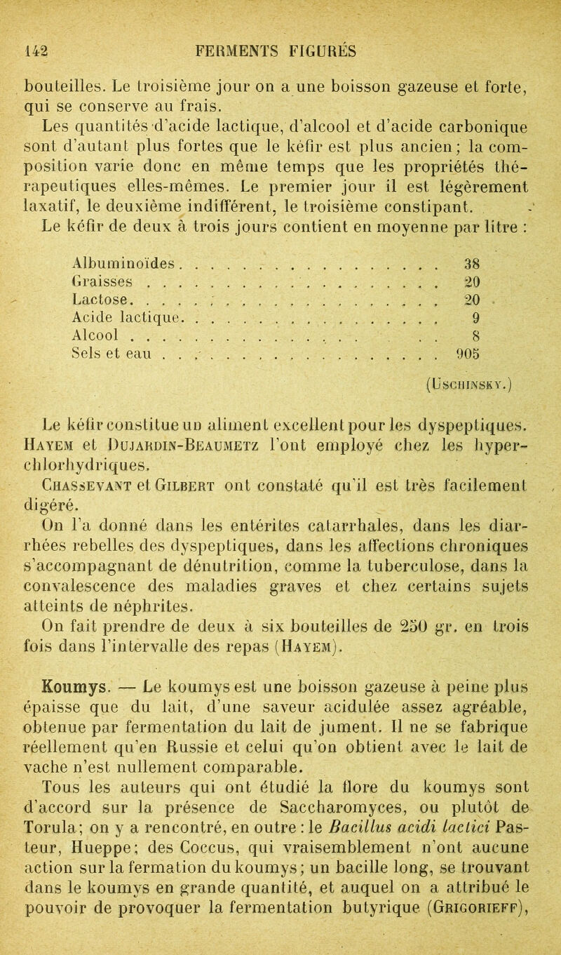 bouteilles. Le troisième jour on a une boisson gazeuse et forte, qui se conserve au frais. Les quantités d’acide lactique, d’alcool et d’acide carbonique sont d’autant plus fortes que le kéfir est plus ancien; la com- position varie donc en même temps que les propriétés thé- rapeutiques elles-mêmes. Le premier jour il est légèrement laxatif, le deuxième indifférent, le troisième constipant. Le kéfir de deux à trois jours contient en moyenne par litre : Albuminoïdes. Graisses . . . Lactose. . . . Acide lactique Alcool . . . . Sels et eau . . 38 20 20 9 8 905 (USCHINSXY.) Le kéfir constitue un aliment excellent pour les dyspeptiques. Hayem et Dujardin-Beaumetz l’ont employé chez les hyper- chlorhydriques. Ghassevant et Gilbert ont constaté qu’il est très facilement digéré. On l’a donné dans les entérites catarrhales, dans les diar- rhées rebelles des dyspeptiques, dans les affections chroniques s’accompagnant de dénutrition, comme la tuberculose, dans la convalescence des maladies graves et chez certains sujets atteints de néphrites. On fait prendre de deux à six bouteilles de 250 gr. en trois fois dans l’intervalle des repas (Hayem). Koumys. — Le koumysest une boisson gazeuse à peine plus épaisse que du lait, d’une saveur acidulée assez agréable, obtenue par fermentation du lait de jument. Il ne se fabrique réellement qu’en Russie et celui qu’on obtient avec le lait de vache n’est nullement comparable. Tous les auteurs qui ont étudié la flore du koumys sont d’accord sur la présence de Saccharomyces, ou plutôt de Torula; on y a rencontré, en outre : le Bacillus acidi laclici Pas- teur, Hueppe; des Coccus, qui vraisemblement n’ont aucune action sur la fermation du koumys; un bacille long, se trouvant dans le koumys en grande quantité, et auquel on a attribué le pouvoir de provoquer la fermentation butyrique (Grigorieff),