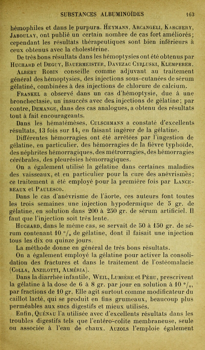 hémophiles et dans le purpura. Heymann, Arcangeli, Karchery, Jaboulay, ont publié un certain nombre de cas fort améliorés; cependant les résultats thérapeutiques sont bien inférieurs à ceux obtenus avec la cholestérine. De très bons résultats dans les hémoptysies ont été obtenus par Huchahd et Deguy, Bauermeister, Davezac Cyb^uski, Klemperer, Albert Robin conseille comme adjuvant au traitement général des hémoptysies, des injections sous-cutanées de sérum gélatiné, combinées à des injections de chlorure de calcium. Frankel a observé dans un cas d’hémoptysie, due à une bronchectasie, un insuccès avec des injections de gélatine; par contre, Démangé, dans des cas analogues, a obtenu des résultats tout à fait encourageants. Dans les hématémèses, Culschmann a constaté d’excellents résultats, 13 fois sur 14, en faisant ingérer de la gélatine. Différentes hémorragies ont été arrêtées par l’ingestion de gélatine, en particulier, des hémorragies de la fièvre typhoïde, des néphrites hémorragiques, des métrorragies, des hémorragies cérébrales, des pleurésies hémorragiques. On a également utilisé la gélatine dans certaines maladies des vaisseaux, et en particulier pour la cure des anévrismes ; ce traitement a été employé pour la première fois par Lance- reaux et Paulesco. Dans le cas d’anévrisme de l’âorte, ces auteurs font toutes les trois semaines une injection hypodermique de 5 gr. de gélatine, en solution dans 200 à 250 gr. de sérum artificiel. Il faut que l’injection soit très lente. Huchard, dans le même cas, se servait de 50 à 150 gr. de sé- rum contenant 10 °/0 de gélatine, dont il faisait une injection tous les dix ou quinze jours. La méthode donne en général de très bons résultats. On a également employé la gélatine pour activer la consoli- dation des fractures et dans le traitement de l’ostéomalacie (Colla, Anzilotti, Alméria). Dans la diarrhée infantile, Weil, Lumière et Péhu, prescrivent la gélatine à la dose de 6 à 8 gr. par jour en solution à 10 °/0, par fractions de 10 gr. Elle agit surtout comme modificateur du caillot lacté, qui se produit en fins grumeaux, beaucoup plus perméables aux sucs digestifs et mieux utilisés. Enfin, Quénau l’a utilisée avec d’excellents résultats dans les troubles digestifs tels que l’entéro-colite membraneuse, seule ou associée à l’eau de chaux. Auzols l’emploie également