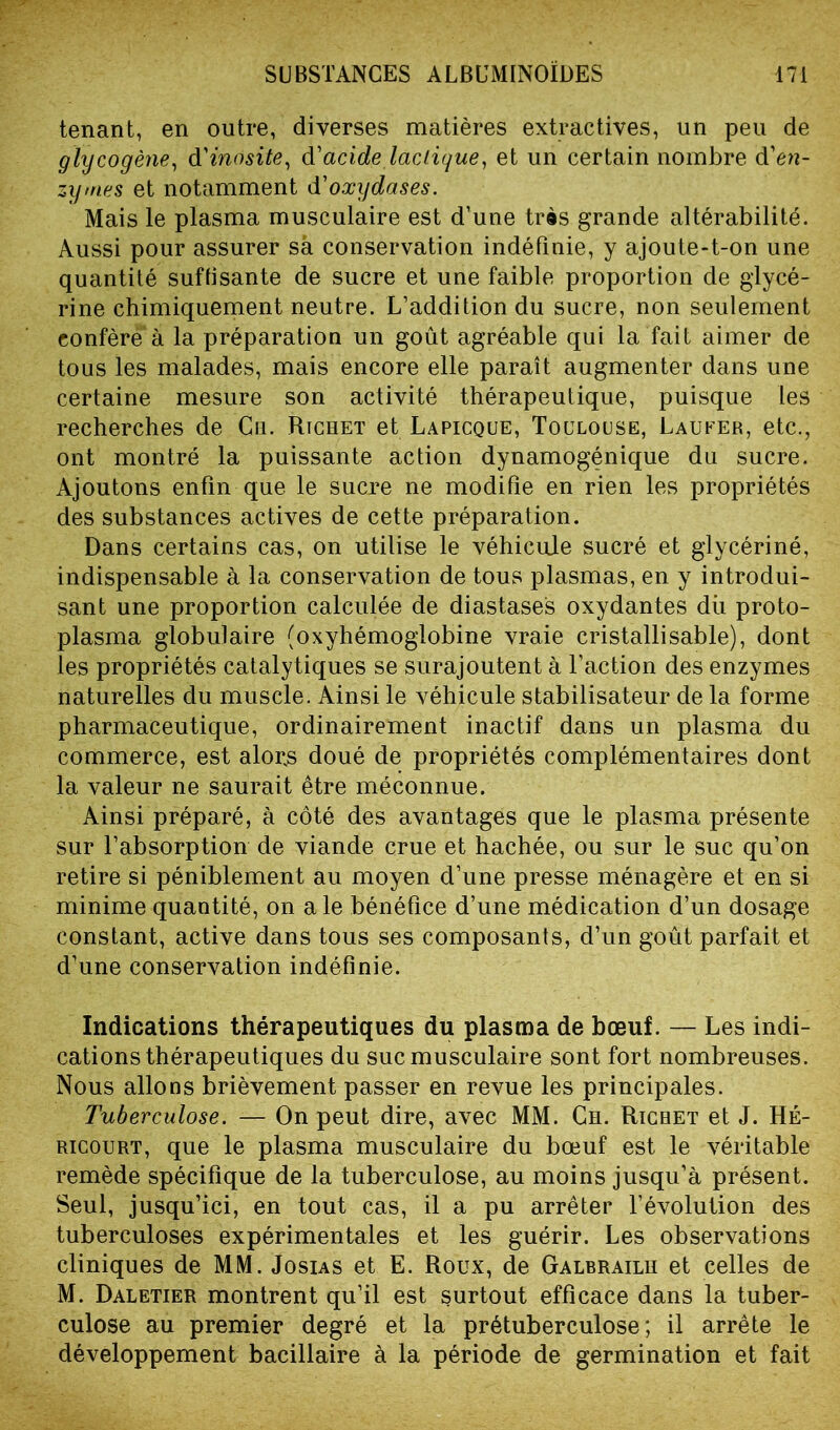 tenant, en outre, diverses matières extractives, un peu de glycogène, d'inosite, d'acide lactique, et un certain nombre d'en- zymes et notamment d'oxydases. Mais le plasma musculaire est d’une très grande altérabilité. Aussi pour assurer sa conservation indéfinie, y ajoute-t-on une quantité suffisante de sucre et une faible proportion de glycé- rine chimiquement neutre. L’addition du sucre, non seulement conféré1 à la préparation un goût agréable qui la fait aimer de tous les malades, mais encore elle paraît augmenter dans une certaine mesure son activité thérapeutique, puisque les recherches de Ch. Richet et Lapicque, Toulouse, Laufer, etc., ont montré la puissante action dynamogénique du sucre. Ajoutons enfin que le sucre ne modifie en rien les propriétés des substances actives de cette préparation. Dans certains cas, on utilise le véhicule sucré et glycériné, indispensable à la conservation de tous plasmas, en y introdui- sant une proportion calculée de diastases oxydantes dû proto- plasma globulaire (oxyhémoglobine vraie cristallisable), dont les propriétés catalytiques se surajoutent à l’action des enzymes naturelles du muscle. Ainsi le véhicule stabilisateur de la forme pharmaceutique, ordinairement inactif dans un plasma du commerce, est alorjs doué de propriétés complémentaires dont la valeur ne saurait être méconnue. Ainsi préparé, à côté des avantages que le plasma présente sur l’absorption de viande crue et hachée, ou sur le suc qu’on retire si péniblement au moyen d’une presse ménagère et en si minime quantité, on ale bénéfice d’une médication d’un dosage constant, active dans tous ses composants, d’un goût parfait et d’une conservation indéfinie. Indications thérapeutiques du plasma de bœuf. — Les indi- cations thérapeutiques du suc musculaire sont fort nombreuses. Nous allons brièvement passer en revue les principales. Tuberculose. — On peut dire, avec MM. Ch. Richet et J. HÉ- ricourt, que le plasma musculaire du bœuf est le véritable remède spécifique de la tuberculose, au moins jusqu’à présent. Seul, jusqu’ici, en tout cas, il a pu arrêter l’évolution des tuberculoses expérimentales et les guérir. Les observations cliniques de MM. Josias et E. Roux, de Galbrailh et celles de M. Daletier montrent qu’il est surtout efficace dans la tuber- culose au premier degré et la prétuberculose; il arrête le développement bacillaire à la période de germination et fait