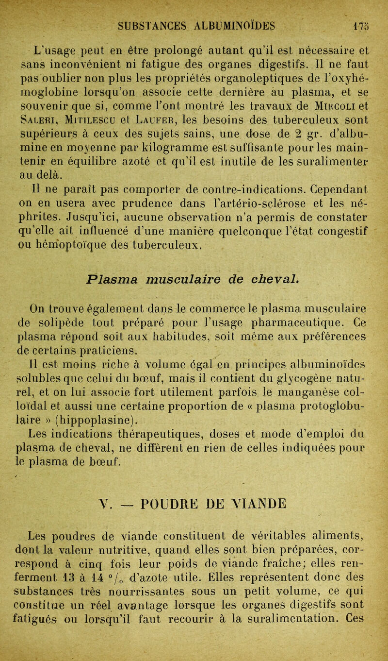 L’usage peut en être prolongé autant qu’il est nécessaire et sans inconvénient ni fatigue des organes digestifs. Il ne faut pas oublier non plus les propriétés organoleptiques de l’oxyhé- moglobine lorsqu’on associe cette dernière au plasma, et se souvenir que si, comme Font montré les travaux de Mihcoli et Saleri, Mitilescu et Laufer, les besoins des tuberculeux sont supérieurs à ceux des sujets sains, une dose de 2 gr. d’albu- mine en moyenne par kilogramme est suffisante pour les main- tenir en équilibre azoté et qu’il est inutile de les suralimenter au delà. Il ne paraît pas comporter de contre-indications. Cependant on en usera avec prudence dans l’artério-sclérose et les né- phrites. Jusqu’ici, aucune observation n’a permis de constater qu’elle ait influencé d’une manière quelconque l’état congestif ou hémoptoïque des tuberculeux. Plasma musculaire de cheval. On trouve également dans le commerce le plasma musculaire de solipède tout préparé pour l’usage pharmaceutique. Ce plasma répond soit aux habitudes, soit même aux préférences de certains praticiens. Il est moins riche à volume égal en principes albuminoïdes solubles que celui du bœuf, mais il contient du glycogène natu- rel, et on lui associe fort utilement parfois le manganèse col- loïdal et aussi une certaine proportion de « plasma protoglobu- laire » (hippoplasine). Les indications thérapeutiques, doses et mode d’emploi du plasma de cheval, ne diffèrent en rien de celles indiquées pour le plasma de bœuf. Y. — POUDRE DE YIANDE Les poudres de viande constituent de véritables aliments, dont la valeur nutritive, quand elles sont bien préparées, cor- respond à cinq fois leur poids de viande fraîche; elles ren- ferment 13 à 14 ?/0 d’azote utile. Elles représentent donc des substances très nourrissantes sous un petit volume, ce qui constitue un réel avantage lorsque les organes digestifs sont fatigués ou lorsqu’il faut recourir à la suralimentation. Ces