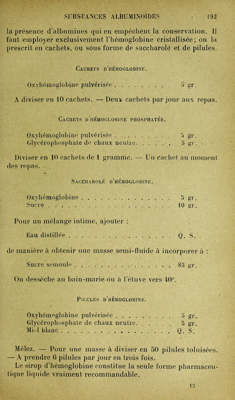 la présence d’albumines qui en empêchent la conservation. Il faut employer exclusivement l’hémoglobine cristallisée; on la prescrit en cachets, ou sous forme de saccharolé et de pilules. Cachets d’hémoglobine. Oxyhémoglobine pulvérisée 5 gr. A diviser en 10 cachets. — Deux cachets par jour aux repas. Cachets d’hémoglobine phosphatée. Oxyhémoglobine pulvérisée 5 gr. Glycérophosphate de chaux neutre. ..... 5 gr. Diviser en 10 cachets de 1 gramme. — Un cachet au moment des repas. Saccharolé d’hémoglobine. Oxyhémoglobine S gr. Sucre 10 gr. Pour un mélange intime, ajouter : Eau distillée Q. S. de manière à obtenir une masse semi-fluide à incorporer à : Sucre semoule 85 gr. On dessèche au bain-marie ou à l’étuve vers 40°. Pilules d’hémoglobine. Oxyhémoglobine pulvérisée ......... 5 gr. Glycérophosphate de chaux neutre. . .... 5 gr. Mi l blanc Q. S. Mêlez. — Pour une masse à diviser en 50 pilules toluisées. — A prendre 6 pilules par jour en trois fois. Le sirop d’hémoglobine constitue la seule forme pharmaceu- tique liquide vraiment recommandable. 13