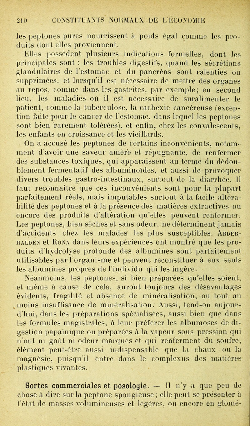 les peptones pures nourrissent à poids égal comme les pro- duits dont elles proviennent. Elles possèdent plusieurs indications formelles, dont les principales sont : les troubles digestifs, quand les sécrétions glandulaires de l’estomac et du pancréas sont ralenties ou supprimées, et lorsqu’il est nécessaire de mettre des organes au repos, comme dans les gastrites, par exemple; en second lieu, les maladies où il est nécessaire de suralimenter le patient, comme la tuberculose, la cachexie cancéreuse (excep- tion faite pour le cancer de l’estomac, dans lequel les peptones sont bien rarement tolérées), et enfin, chez les convalescents, les enfants en croissance et les vieillards. On a accusé les peptones de certains inconvénients, notam- ment d’avoir une saveur amère et répugnante, de renfermer des substances toxiques, qui apparaissent au terme du dédou- blement fermentatif des albuminoïdes, et aussi de provoquer divers troubles gastro-intestinaux, surtout de la diarrhée. Il faut reconnaître que ces inconvénients sont pour la plupart parfaitement réels, mais imputables surtout à la facile altéra- bilité des peptones et à la présence des matières extractives ou encore des produits d’altération qu’elles peuvent renfermer. Les peptones, bien sèches et sans odeur, ne déterminent jamais d’accidents chez les malades les plus susceptibles. Abder- halden et Rona dans leurs expériences ont montré que les pro- duits d’hydrolyse profonde des albumines sont parfaitement utilisables par l’organisme et peuvent reconstituer à eux seuls les albumines propres de l’individu qui les ingère. Néanmoins, les peptones, si bien préparées qu’elles soient, et même à cause de cela, auront toujours des désavantages évidents, fragilité et absence de minéralisation, ou tout au . moins insuffisance de minéralisation. Aussi, tend-on aujour- d’hui, dans les préparations spécialisées, aussi bien que dans les formules magistrales, à leur préférer les albumoses de di- gestion papaïnique ou préparées à la vapeur sous pression qui n’ont ni goût ni odeur marqués et qui renferment du soufre, élément peut-être aussi indispensable que la chaux ou la magnésie, puisqu’il entre dans le complexus des matières plastiques vivantes. Sortes commerciales et posologie. — 11 n’y a que peu de chose à dire sur la peptone spongieuse; elle peut se présenter à l’état de masses volumineuses et légères, ou encore en glomé-