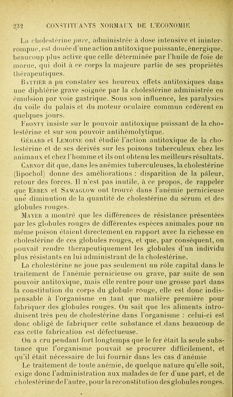 La cholestérine pure, administrée à dose intensive et ininter- rompue, est douée d’une action antitoxique puissante, énergique, beaucoup plus active que celle déterminée par l’huile de foie de morue, qui doit à ce corps la majeure partie de ses propriétés thérapeutiques. Battier a pu constater ses heureux effets antitoxiques dans une diphtérie grave soignée par la cholestérine administrée en émulsion par voie gastrique. Sous son influence, les paralysies du voile du palais et du moteur oculaire commun cédèrent en quelques jours. F h on t y insiste sur le pouvoir antitoxique puissant de la cho- lestérine et sur son pouvoir antihémolytique. Gérard et Lemoine ont étudié l’action antitoxique de la cho- lestérine et de ses dérivés sur les poisons tuberculeux chez les animaux et chez l’homme et ils ont obtenu les meilleurs résultats. Carnot dit que, dans les anémies tuberculeuses, la cholestérine (lipochol) donne des améliorations : disparition de la pâleur, retour des forces. Il n’est pas inutile, à ce propos, de rappeler que Erben et Sawaglow ont trouvé dans l’anémie pernicieuse une diminution de la quantité de cholestérine du sérum et des globules rouges. Mayer a montré que les différences de résistance présentées par les globules rouges de différentes espèces animales, pour un même poison étaient directement en rapport avec la richesse en cholestérine de ces globules rouges, et que, par conséquent, on pouvait rendre thérapeutiquement les globules d’un individu plus résistants en lui administrant de la cholestérine. La cholestérine ne joue pas seulement un rôle capital dans le traitement de l’anémie pernicieuse ou grave, par suite de son pouvoir antitoxique, mais elle rentre pour une grosse part dans la constitution du corps du globule rouge, elle est donc indis- pensable à l’organisme en tant que matière première pour fabriquer des globules rouges. On sait que les aliments intro- duisent très peu de cholestérine dans l’organisme : celui-ci est donc obligé de fabriquer cette substance et dans beaucoup de cas cette fabrication est défectueuse. On a cru pendant fort longtemps que le fer était la seule subs- tance que l’organisme pouvait se procurer difficilement, et qu’il était nécessaire de lui fournir dans les cas d'anémie Le traitement de toute anémie, de quelque nature qu’elle soit, exige donc l’administration aux malades de fer d’une part, et de cholestérine de l’autre, pour la reconstitution desglobules rouges.