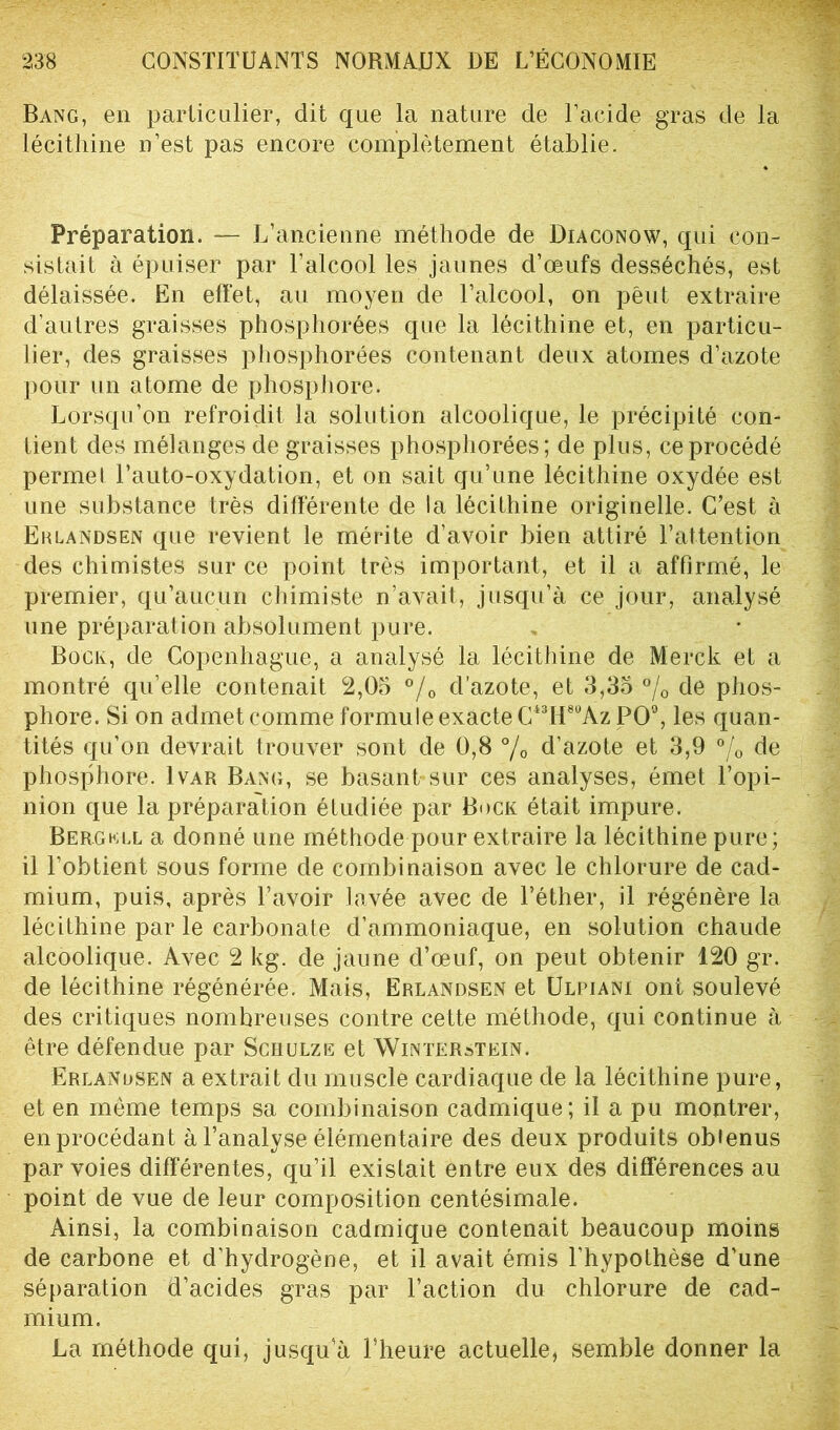 Bang, en particulier, dit que la nature de l’acide gras de la lécithine n’est pas encore complètement établie. Préparation. — L’ancienne méthode de Diaconow, qui con- sistait à épuiser par l'alcool les jaunes d’œufs desséchés, est délaissée. En effet, au moyen de l’alcool, on peut extraire d’autres graisses phosphorées que la lécithine et, en particu- lier, des graisses phosphorées contenant deux atomes d’azote pour un atome de phosphore. Lorsqu’on refroidit la solution alcoolique, le précipité con- tient des mélanges de graisses phosphorées; de plus, ce procédé permet l’auto-oxydation, et on sait qu’une lécithine oxydée est une substance très différente de la lécithine originelle. C’est à Erlandsen que revient le mérite d’avoir bien attiré l’attention des chimistes sur ce point très important, et il a affirmé, le premier, qu’aucun chimiste n’avait, jusqu’à ce jour, analysé une préparation absolument pure. Bock, de Copenhague, a analysé la lécithine de Merck et a montré qu’elle contenait 2,05 °/0 d’azote, et 3,35 °/0 de phos- phore. Si on admet comme formule exacte C43H8üAz PO0, les quan- tités qu’on devrait trouver sont de 0,8 °/0 d’azote et 3,9 °/0 de phosphore. Ivar Bang, se basant sur ces analyses, émet l’opi- nion que la préparation étudiée par Bock était impure. Bergkll a donné une méthode pour extraire la lécithine pure; il l’obtient sous forme de combinaison avec le chlorure de cad- mium, puis, après l’avoir lavée avec de l’éther, il régénère la lécithine par le carbonate d’ammoniaque, en solution chaude alcoolique. Avec 2 kg. de jaune d’œuf, on peut obtenir 120 gr. de lécithine régénérée. Mais, Erlandsen et Ulpiani ont soulevé des critiques nombreuses contre cette méthode, qui continue à être défendue par Sceulze et Winterstein. Erlandsen a extrait du muscle cardiaque de la lécithine pure, et en meme temps sa combinaison cadmique; il a pu montrer, en procédant à l’analyse élémentaire des deux produits obtenus par voies différentes, qu’il existait entre eux des différences au point de vue de leur composition centésimale. Ainsi, la combinaison cadmique contenait beaucoup moins de carbone et d’hydrogène, et il avait émis l’hypothèse d’une séparation d’acides gras par l’action du chlorure de cad- mium. La méthode qui, jusqu’à l’heure actuelle, semble donner la