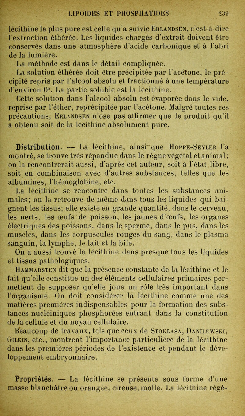 lécithine la plus pure est celle qu’a suivie Erlandsën, c’est-à-dire l’extraction éthérée. Les liquides chargés d’extrait doivent être conservés dans une atmosphère d’acide carbonique et à l’abri de la lumière. La méthode est dans le détail compliquée. La solution éthérée doit être précipitée par l’acétone, le pré- cipité repris par l’alcool absolu et fractionné à une température d’environ 0°. La partie soluble est la lécithine. Cette solution dans l’alcool absolu est évaporée dans le vide, reprise par l’éther, reprécipitée par l’acétone. Malgré toutes ces précautions, Erlandsën n’ose pas affirmer que le produit qu’il a obtenu soit de la lécithine absolument pure. Distribution. — La lécithine, ainsi~que Hoppe-Seyler l’a montré, se trouve très répandue dans le règne végétal et animal; on la rencontrerait aussi, d’après cet auteur, soit à l’état .libre, soit en combinaison avec d’autres substances, telles que les albumines, l’hémoglobine, etc. La lécithine se rencontre dans toutes les substances ani- males; on la retrouve de même dans tous les liquides qui bai- gnent les tissus; elle existe en grande quantité, dans le cerveau, les nerfs, les œufs de poisson, les jaunes d’œufs, les organes électriques des poissons, dans le sperme, dans le pus, dans les muscles, dans les corpuscules rouges du sang, dans le plasma sanguin, la lymphe, le lait et la bile. On a aussi trouvé la lécithine dans presque tous les liquides et tissus pathologiques. Hammarsten dit que la présence constante de la lécithine et le fait qu’elle constitue un des éléments cellulaires primaires per- mettent de supposer qu’elle joue un rôle très important dans l’organisme. On doit considérer la lécithine comme une des matières premières indispensables pour la formation des subs- tances nucléiniques phosphorées entrant dans la constitution de la cellule et du noyau cellulaire. Beaucoup de travaux, tels que ceux de Stoklasa, Danilewski, Gilkin, etc., montrent l’importance particulière de la lécithine dans les premières périodes de l’existence et pendant le déve- loppement embryonnaire. Propriétés. — La lécithine se présente sous forme d’une masse blanchâtre ou orangée, cireuse, molle. La lécithine régé-