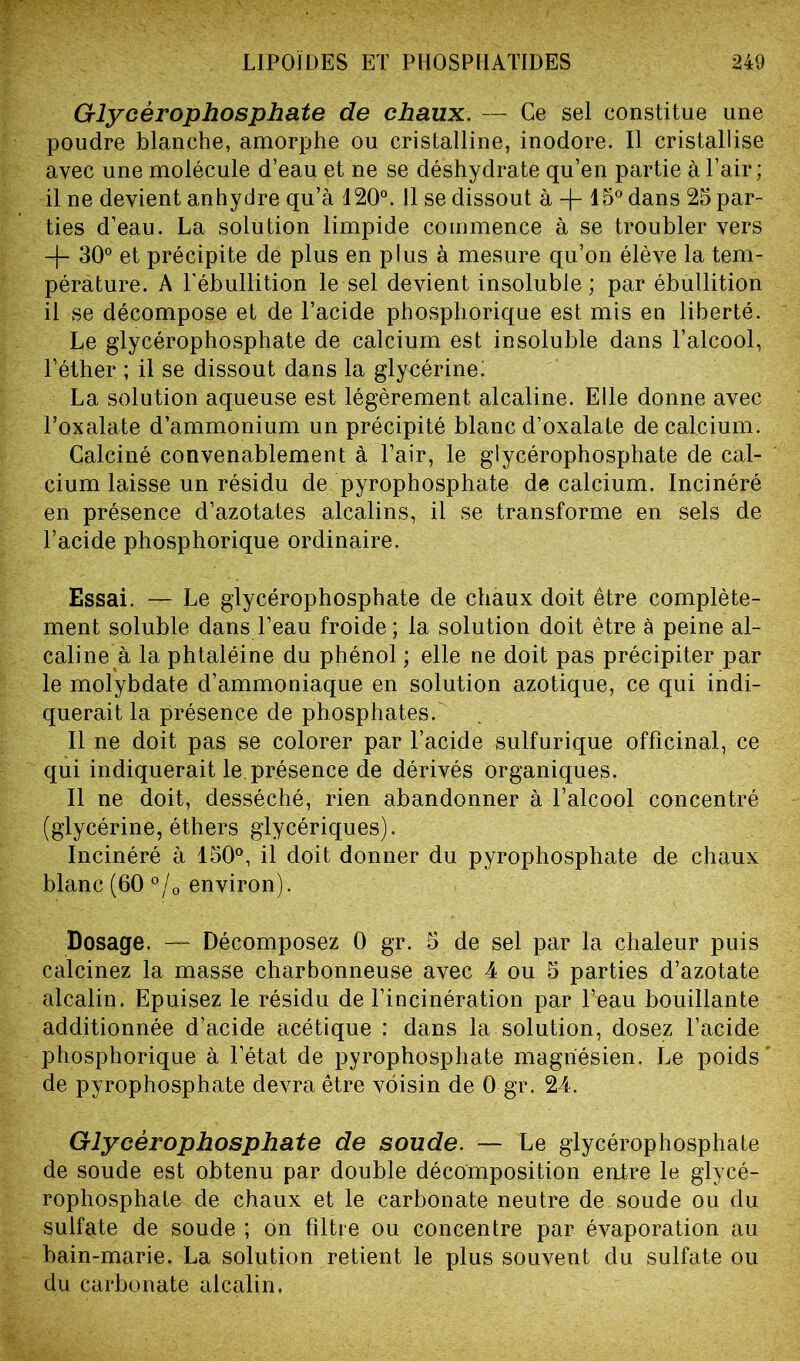 Glycérophosphate de chaux. — Ce sel constitue une poudre blanche, amorphe ou cristalline, inodore. Il cristallise avec une molécule d’eau et ne se déshydrate qu’en partie à l’air ; il ne devient anhydre qu’à 120°. Il se dissout à -f- 15° dans 25 par- ties d’eau. La solution limpide commence à se troubler vers 30° et précipite de plus en plus à mesure qu’on élève la tem- pérature. A l'ébullition le sel devient insoluble; par ébullition il se décompose et de l’acide phosphorique est mis en liberté. Le glycérophosphate de calcium est insoluble dans l’alcool, l’éther ; il se dissout dans la glycérine! La solution aqueuse est légèrement alcaline. Elle donne avec l’oxalate d’ammonium un précipité blanc d’oxalate de calcium. Calciné convenablement à l’air, le glycérophosphate de cal- cium laisse un résidu de pyrophosphate de calcium. Incinéré en présence d’azotates alcalins, il se transforme en sels de l’acide phosphorique ordinaire. Essai. — Le glycérophosphate de chaux doit être complète- ment soluble dans l’eau froide; la solution doit être à peine al- caline à la phtaléine du phénol ; elle ne doit pas précipiter par le molybdate d’ammoniaque en solution azotique, ce qui indi- querait la présence de phosphates. Il ne doit pas se colorer par l’acide sulfurique officinal, ce qui indiquerait le.présence de dérivés organiques. Il ne doit, desséché, rien abandonner à l’alcool concentré (glycérine, éthers glycériques). Incinéré à 150°, il doit donner du pyrophosphate de chaux blanc (60 °/0 environ). Dosage. — Décomposez 0 gr. 5 de sel par la chaleur puis calcinez la masse charbonneuse avec 4 ou 5 parties d’azotate alcalin. Epuisez le résidu de l’incinération par l’eau bouillante additionnée d’acide acétique : dans la solution, dosez l’acide phosphorique à l’état de pyrophosphate magnésien. Le poids' de pyrophosphate devra être voisin de 0 gr. 2-4. Glycérophosphate de soude. — Le glycérophosphate de soude est obtenu par double décomposition entre le glycé- rophosphate de chaux et le carbonate neutre de soude ou du sulfate de soude ; on filtre ou concentre par évaporation au bain-marie. La solution retient le plus souvent du sulfate ou du carbonate alcalin.