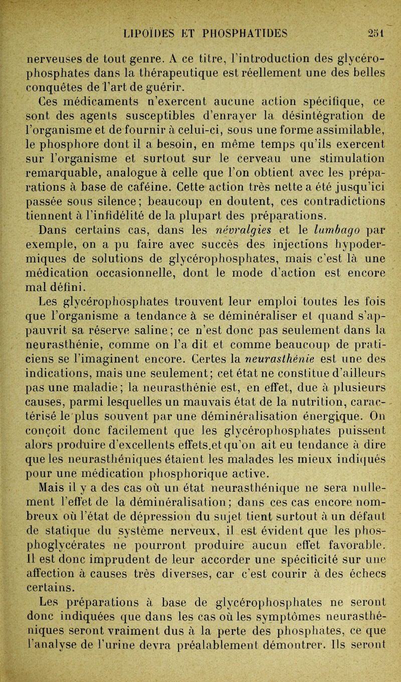 nerveuses de tout genre. A ce titre, l’introduction des glycéro- phosphates dans la thérapeutique est réellement une des belles conquêtes de l’art de guérir. Ces médicaments n’exercent aucune action spécifique, ce sont des agents susceptibles d’enrayer la désintégration de l’organisme et de fournir à celui-ci, sous une forme assimilable, le phosphore dont il a besoin, en même temps qu’ils exercent sur l’organisme et surtout sur le cerveau une stimulation remarquable, analogue à celle que l’on obtient avec les prépa- rations à base de caféine. Cette action très nette a été jusqu’ici passée sous silence; beaucoup en doutent, ces contradictions tiennent à l’infidélité de la plupart des préparations. Dans certains cas, dans les névralgies et le lumbago par exemple, on a pu faire avec succès des injections hypoder- miques de solutions de glycérophosphates, mais c’est là une médication occasionnelle, dont le mode d’action est encore mal défini. Les glycérophosphates trouvent leur emploi toutes les fois que l’organisme a tendance à se déminéraliser et quand s’ap- pauvrit sa réserve saline ; ce n’est donc pas seulement dans la neurasthénie, comme on l’a dit et comme beaucoup de prati- ciens se l’imaginent encore. Certes la neurasthénie est une des indications, mais une seulement; cet état ne constitue d’ailleurs pas une maladie ; la neurasthénie est, en effet, due à plusieurs causes, parmi lesquelles un mauvais état de la nutrition, carac- térisé le plus souvent par une déminéralisation énergique. On conçoit donc facilement que les glycérophosphates puissent alors produire d’excellents effets.et qu’on ait eu tendance à dire que les neurasthéniques étaient les malades les mieux indiqués pour une médication phosphorique active. Mais il y a des cas où un état neurasthénique ne sera nulle- ment feffet de la déminéralisation; dans ces cas encore nom- breux où l’état de dépression du sujet tient surtout à un défaut de statique du système nerveux, il est évident que les phos- phoglycérates ne pourront produire aucun effet favorable. 11 est donc imprudent de leur accorder une spécificité sur une affection à causes très diverses, car c’est courir à des échecs certains. Les préparations à base de glycérophosphates ne seront donc indiquées que dans les cas où les symptômes neurasthé- niques seront vraiment dus à la perte des phosphates, ce que l’analyse de l’urine devra préalablement démontrer. Ils seront